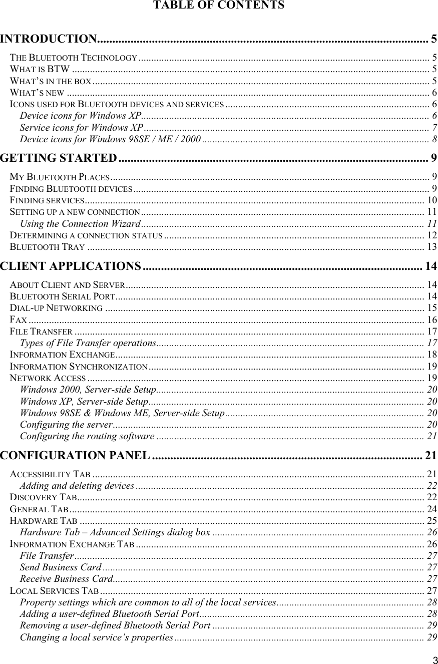   3 TABLE OF CONTENTS  INTRODUCTION............................................................................................................. 5 THE BLUETOOTH TECHNOLOGY .................................................................................................................. 5 WHAT IS BTW ............................................................................................................................................ 5 WHAT&rsquo;S IN THE BOX .................................................................................................................................... 5 WHAT&rsquo;S NEW .............................................................................................................................................. 6 ICONS USED FOR BLUETOOTH DEVICES AND SERVICES ................................................................................ 6 Device icons for Windows XP................................................................................................................. 6 Service icons for Windows XP................................................................................................................ 7 Device icons for Windows 98SE / ME / 2000 ......................................................................................... 8 GETTING STARTED ...................................................................................................... 9 MY BLUETOOTH PLACES............................................................................................................................. 9 FINDING BLUETOOTH DEVICES .................................................................................................................... 9 FINDING SERVICES..................................................................................................................................... 10 SETTING UP A NEW CONNECTION............................................................................................................... 11 Using the Connection Wizard............................................................................................................... 11 DETERMINING A CONNECTION STATUS ...................................................................................................... 12 BLUETOOTH TRAY .................................................................................................................................... 13 CLIENT APPLICATIONS ............................................................................................ 14 ABOUT CLIENT AND SERVER..................................................................................................................... 14 BLUETOOTH SERIAL PORT......................................................................................................................... 14 DIAL-UP NETWORKING ............................................................................................................................. 15 FAX ........................................................................................................................................................... 16 FILE TRANSFER ......................................................................................................................................... 17 Types of File Transfer operations......................................................................................................... 17 INFORMATION EXCHANGE......................................................................................................................... 18 INFORMATION SYNCHRONIZATION............................................................................................................ 19 NETWORK ACCESS .................................................................................................................................... 19 Windows 2000, Server-side Setup......................................................................................................... 20 Windows XP, Server-side Setup............................................................................................................ 20 Windows 98SE &amp; Windows ME, Server-side Setup.............................................................................. 20 Configuring the server.......................................................................................................................... 20 Configuring the routing software ......................................................................................................... 21 CONFIGURATION PANEL ......................................................................................... 21 ACCESSIBILITY TAB .................................................................................................................................. 21 Adding and deleting devices ................................................................................................................. 22 DISCOVERY TAB........................................................................................................................................ 22 GENERAL TAB........................................................................................................................................... 24 HARDWARE TAB ....................................................................................................................................... 25 Hardware Tab &ndash; Advanced Settings dialog box ................................................................................... 26 INFORMATION EXCHANGE TAB ................................................................................................................. 26 File Transfer......................................................................................................................................... 27 Send Business Card .............................................................................................................................. 27 Receive Business Card.......................................................................................................................... 27 LOCAL SERVICES TAB ............................................................................................................................... 27 Property settings which are common to all of the local services.......................................................... 28 Adding a user-defined Bluetooth Serial Port........................................................................................ 28 Removing a user-defined Bluetooth Serial Port ...................................................................................29 Changing a local service&rsquo;s properties.................................................................................................. 29 