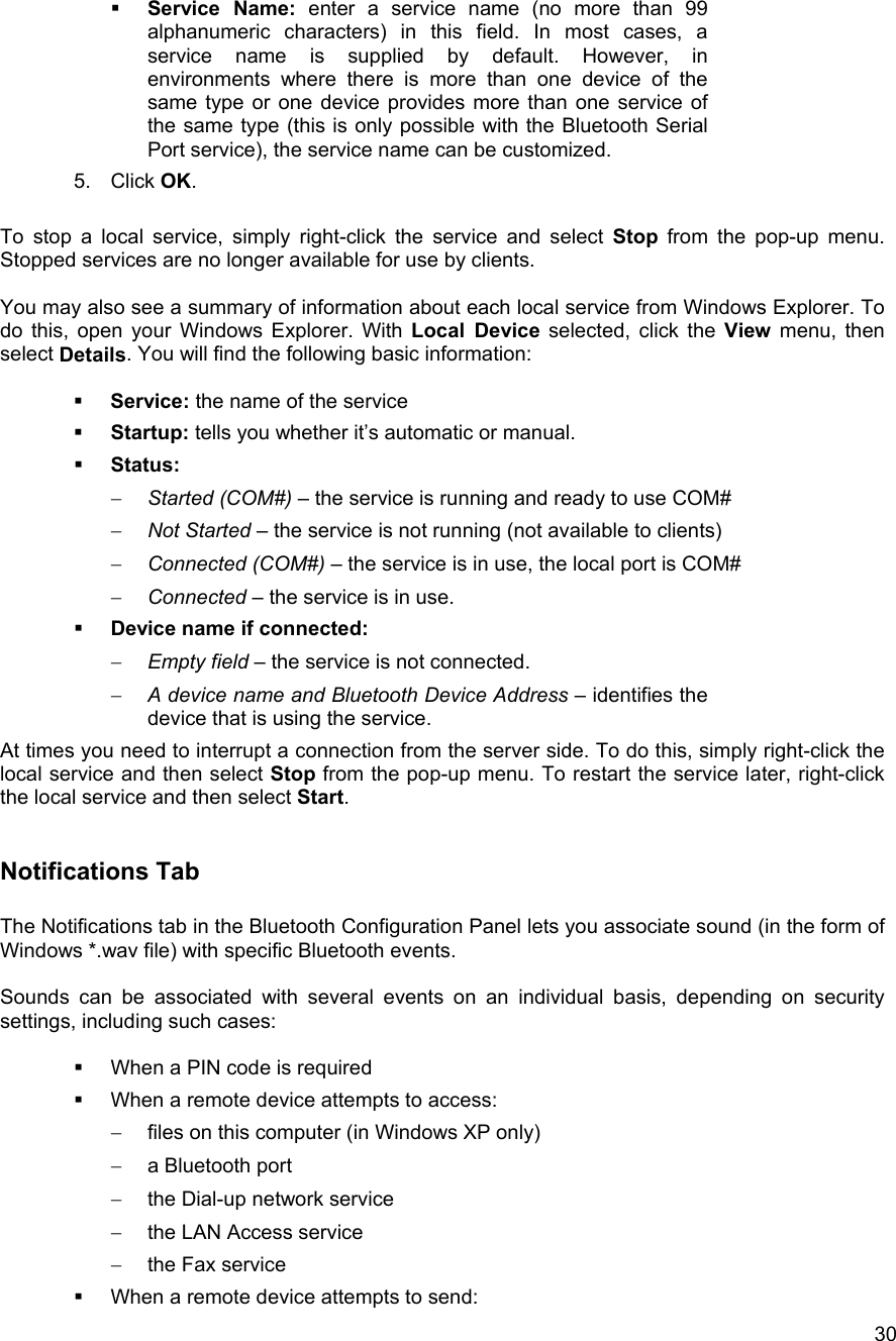  30  Service Name: enter a service name (no more than 99 alphanumeric characters) in this field. In most cases, a service name is supplied by default. However, in environments where there is more than one device of the same type or one device provides more than one service of the same type (this is only possible with the Bluetooth Serial Port service), the service name can be customized. 5. Click OK.  To stop a local service, simply right-click the service and select Stop from the pop-up menu. Stopped services are no longer available for use by clients.  You may also see a summary of information about each local service from Windows Explorer. To do this, open your Windows Explorer. With Local Device selected, click the View menu, then select Details. You will find the following basic information:    Service: the name of the service   Startup: tells you whether it&rsquo;s automatic or manual.   Status:  &minus;  Started (COM#) &ndash; the service is running and ready to use COM# &minus;  Not Started &ndash; the service is not running (not available to clients) &minus;  Connected (COM#) &ndash; the service is in use, the local port is COM# &minus;  Connected &ndash; the service is in use.   Device name if connected: &minus;  Empty field &ndash; the service is not connected. &minus;  A device name and Bluetooth Device Address &ndash; identifies the device that is using the service. At times you need to interrupt a connection from the server side. To do this, simply right-click the local service and then select Stop from the pop-up menu. To restart the service later, right-click the local service and then select Start.  Notifications Tab  The Notifications tab in the Bluetooth Configuration Panel lets you associate sound (in the form of Windows *.wav file) with specific Bluetooth events.  Sounds can be associated with several events on an individual basis, depending on security settings, including such cases:    When a PIN code is required   When a remote device attempts to access: &minus;  files on this computer (in Windows XP only) &minus;  a Bluetooth port &minus;  the Dial-up network service &minus;  the LAN Access service &minus;  the Fax service   When a remote device attempts to send: 
