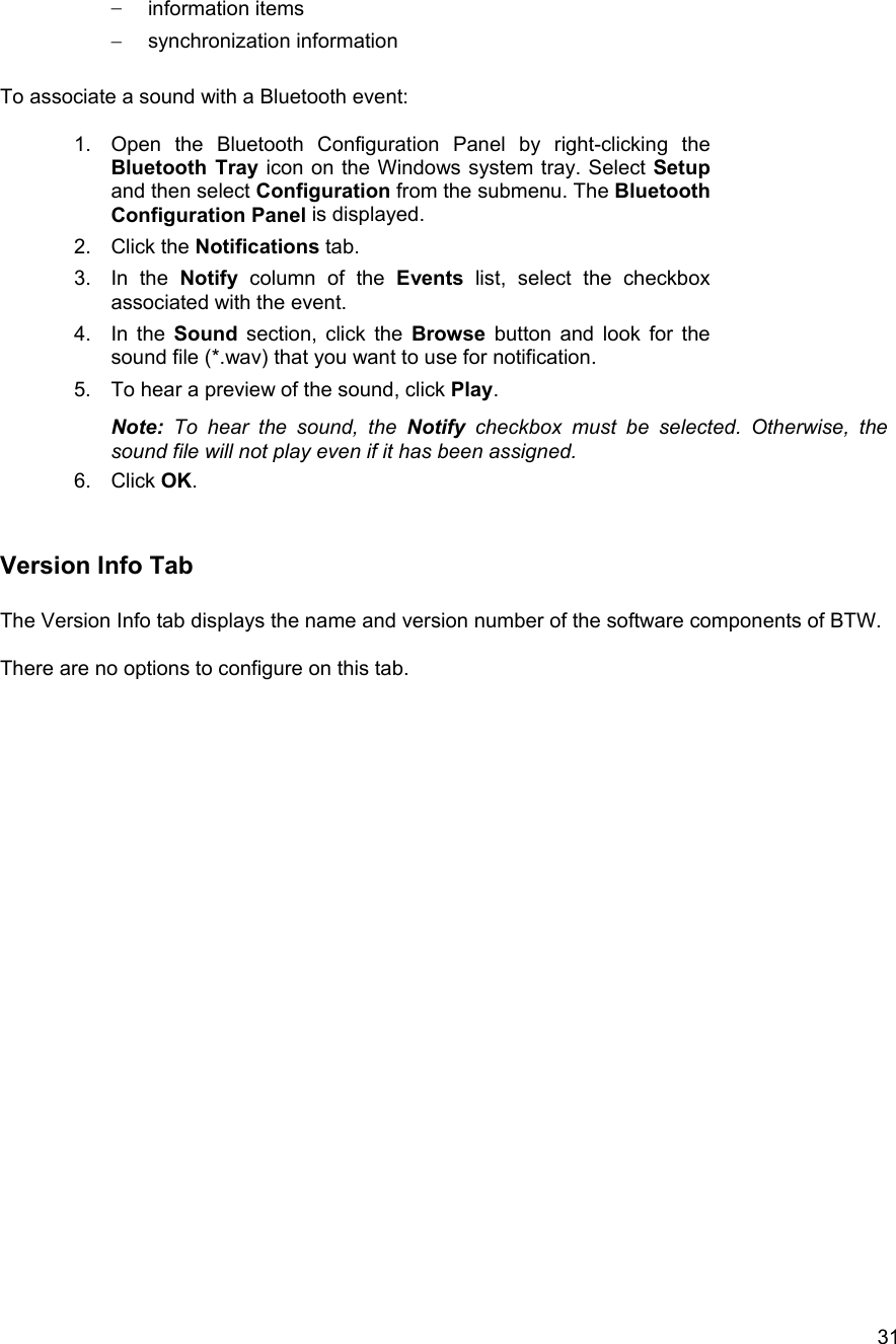  31&minus;  information items &minus;  synchronization information  To associate a sound with a Bluetooth event:  1.  Open the Bluetooth Configuration Panel by right-clicking the Bluetooth Tray icon on the Windows system tray. Select Setup and then select Configuration from the submenu. The Bluetooth Configuration Panel is displayed. 2. Click the Notifications tab. 3. In the Notify column of the Events list, select the checkbox associated with the event. 4. In the Sound section, click the Browse button and look for the sound file (*.wav) that you want to use for notification. 5.  To hear a preview of the sound, click Play. Note: To hear the sound, the Notify checkbox must be selected. Otherwise, the sound file will not play even if it has been assigned. 6. Click OK.   Version Info Tab  The Version Info tab displays the name and version number of the software components of BTW.   There are no options to configure on this tab.                            