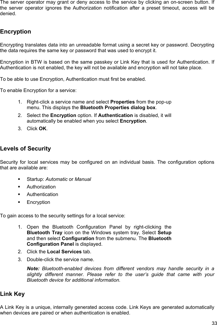   33The server operator may grant or deny access to the service by clicking an on-screen button. If the server operator ignores the Authorization notification after a preset timeout, access will be denied.   Encryption  Encrypting translates data into an unreadable format using a secret key or password. Decrypting the data requires the same key or password that was used to encrypt it.   Encryption in BTW is based on the same passkey or Link Key that is used for Authentication. If Authentication is not enabled, the key will not be available and encryption will not take place.  To be able to use Encryption, Authentication must first be enabled.  To enable Encryption for a service:  1.  Right-click a service name and select Properties from the pop-up menu. This displays the Bluetooth Properties dialog box. 2. Select the Encryption option. If Authentication is disabled, it will automatically be enabled when you select Encryption. 3. Click OK.   Levels of Security  Security for local services may be configured on an individual basis. The configuration options that are available are:    Startup: Automatic or Manual   Authorization   Authentication   Encryption  To gain access to the security settings for a local service:  1.  Open the Bluetooth Configuration Panel by right-clicking the Bluetooth Tray icon on the Windows system tray. Select Setup and then select Configuration from the submenu. The Bluetooth Configuration Panel is displayed. 2. Click the Local Services tab. 3.  Double-click the service name.  Note: Bluetooth-enabled devices from different vendors may handle security in a slightly different manner. Please refer to the user&rsquo;s guide that came with your Bluetooth device for additional information.   Link Key  A Link Key is a unique, internally generated access code. Link Keys are generated automatically when devices are paired or when authentication is enabled. 