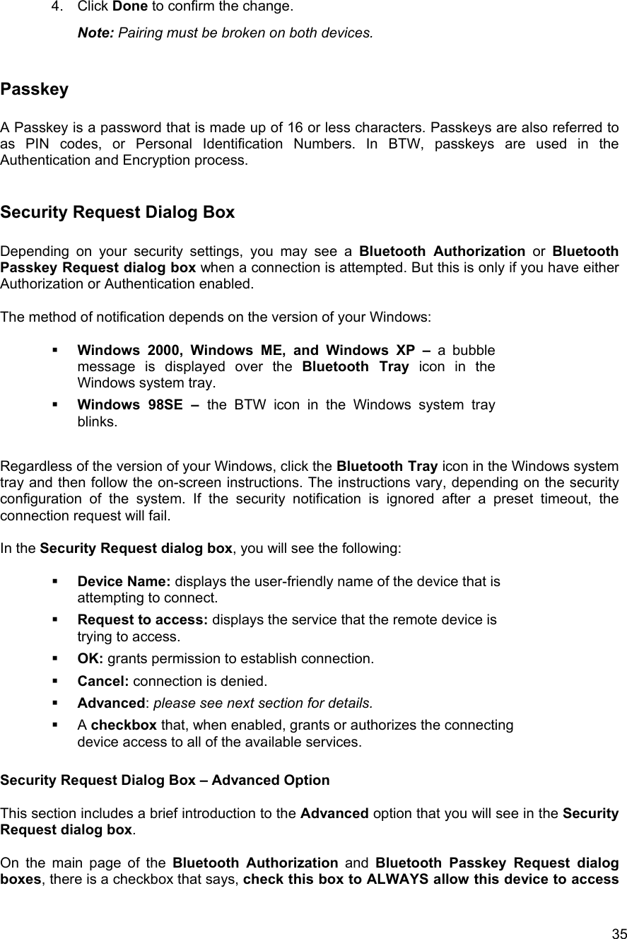  354. Click Done to confirm the change. Note: Pairing must be broken on both devices.  Passkey  A Passkey is a password that is made up of 16 or less characters. Passkeys are also referred to as PIN codes, or Personal Identification Numbers. In BTW, passkeys are used in the Authentication and Encryption process.  Security Request Dialog Box  Depending on your security settings, you may see a Bluetooth Authorization or Bluetooth Passkey Request dialog box when a connection is attempted. But this is only if you have either Authorization or Authentication enabled.  The method of notification depends on the version of your Windows:    Windows 2000, Windows ME, and Windows XP &ndash; a bubble message is displayed over the Bluetooth Tray icon in the Windows system tray.   Windows 98SE &ndash; the BTW icon in the Windows system tray blinks.  Regardless of the version of your Windows, click the Bluetooth Tray icon in the Windows system tray and then follow the on-screen instructions. The instructions vary, depending on the security configuration of the system. If the security notification is ignored after a preset timeout, the connection request will fail.  In the Security Request dialog box, you will see the following:    Device Name: displays the user-friendly name of the device that is attempting to connect.   Request to access: displays the service that the remote device is trying to access.   OK: grants permission to establish connection.   Cancel: connection is denied.   Advanced: please see next section for details.   A checkbox that, when enabled, grants or authorizes the connecting device access to all of the available services.  Security Request Dialog Box &ndash; Advanced Option  This section includes a brief introduction to the Advanced option that you will see in the Security Request dialog box.   On the main page of the Bluetooth Authorization and Bluetooth Passkey Request dialog boxes, there is a checkbox that says, check this box to ALWAYS allow this device to access 