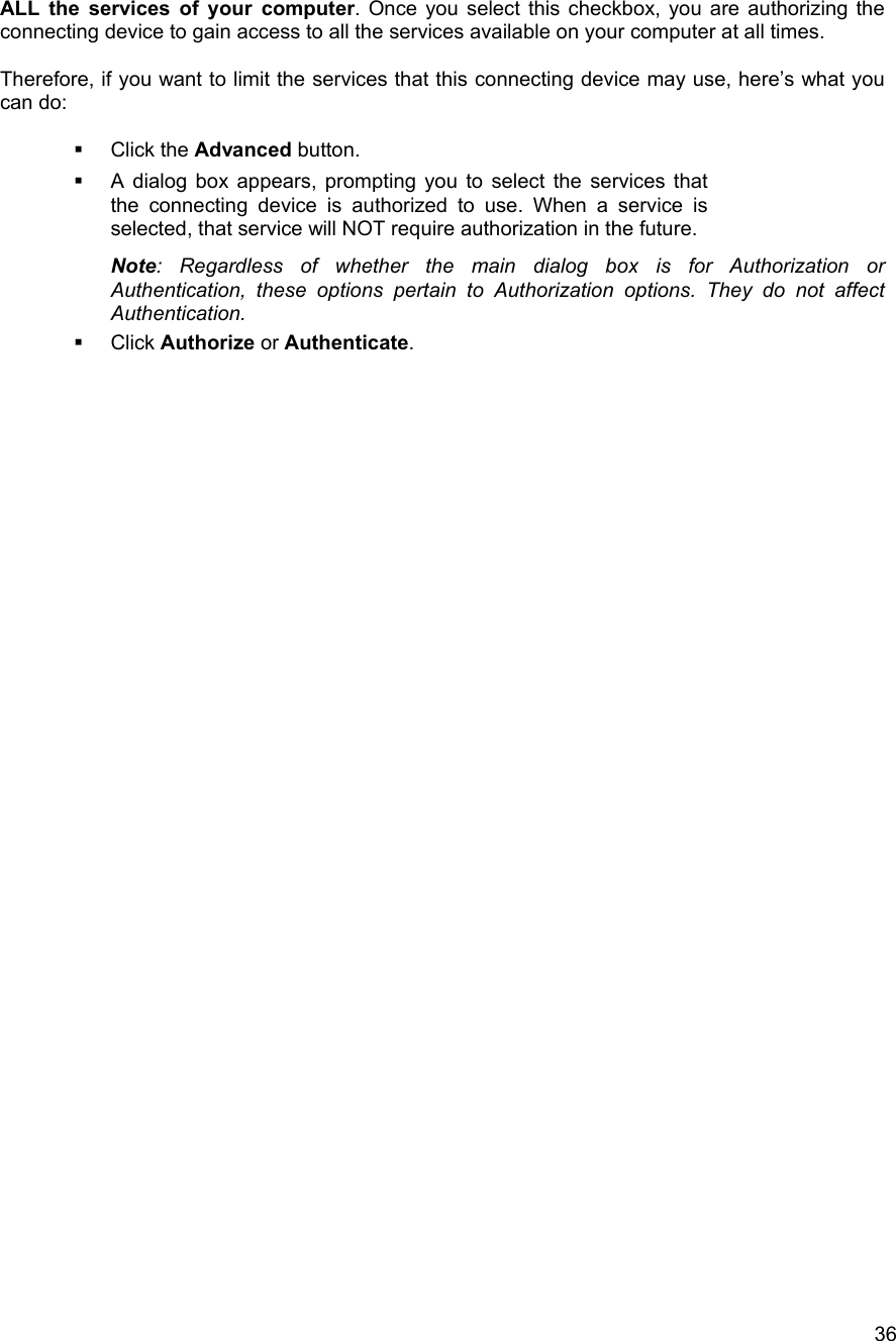   36ALL the services of your computer. Once you select this checkbox, you are authorizing the connecting device to gain access to all the services available on your computer at all times.  Therefore, if you want to limit the services that this connecting device may use, here&rsquo;s what you can do:    Click the Advanced button.    A dialog box appears, prompting you to select the services that the connecting device is authorized to use. When a service is selected, that service will NOT require authorization in the future. Note: Regardless of whether the main dialog box is for Authorization or Authentication, these options pertain to Authorization options. They do not affect Authentication.   Click Authorize or Authenticate.                                         