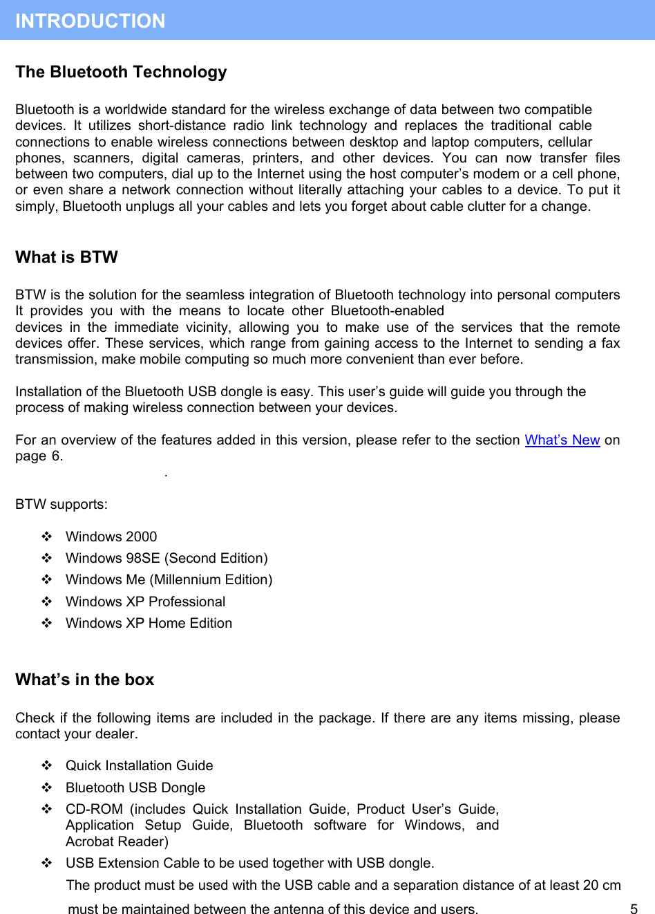  must be maintained between the antenna of this device and users.                                       5  INTRODUCTION The Bluetooth Technology  Bluetooth is a worldwide standard for the wireless exchange of data between two compatible devices. It utilizes short-distance radio link technology and replaces the traditional cable connections to enable wireless connections between desktop and laptop computers, cellular phones, scanners, digital cameras, printers, and other devices. You can now transfer files between two computers, dial up to the Internet using the host computer&rsquo;s modem or a cell phone, or even share a network connection without literally attaching your cables to a device. To put it simply, Bluetooth unplugs all your cables and lets you forget about cable clutter for a change.  What is BTW  BTW is the solution for the seamless integration of Bluetooth technology into personal computers It provides you with the means to locate other Bluetooth-enabled devices in the immediate vicinity, allowing you to make use of the services that the remote devices offer. These services, which range from gaining access to the Internet to sending a fax transmission, make mobile computing so much more convenient than ever before.  Installation of the Bluetooth USB dongle is easy. This user&rsquo;s guide will guide you through the process of making wireless connection between your devices.   For an overview of the features added in this version, please refer to the section What&rsquo;s New on page 6.  .  BTW supports:    Windows 2000  Windows 98SE (Second Edition)  Windows Me (Millennium Edition)  Windows XP Professional  Windows XP Home Edition  What&rsquo;s in the box  Check if the following items are included in the package. If there are any items missing, please contact your dealer.   Quick Installation Guide  Bluetooth USB Dongle  CD-ROM (includes Quick Installation Guide, Product User&rsquo;s Guide, Application Setup Guide, Bluetooth software for Windows, and Acrobat Reader)   USB Extension Cable to be used together with USB dongle.  The product must be used with the USB cable and a separation distance of at least 20 cm  