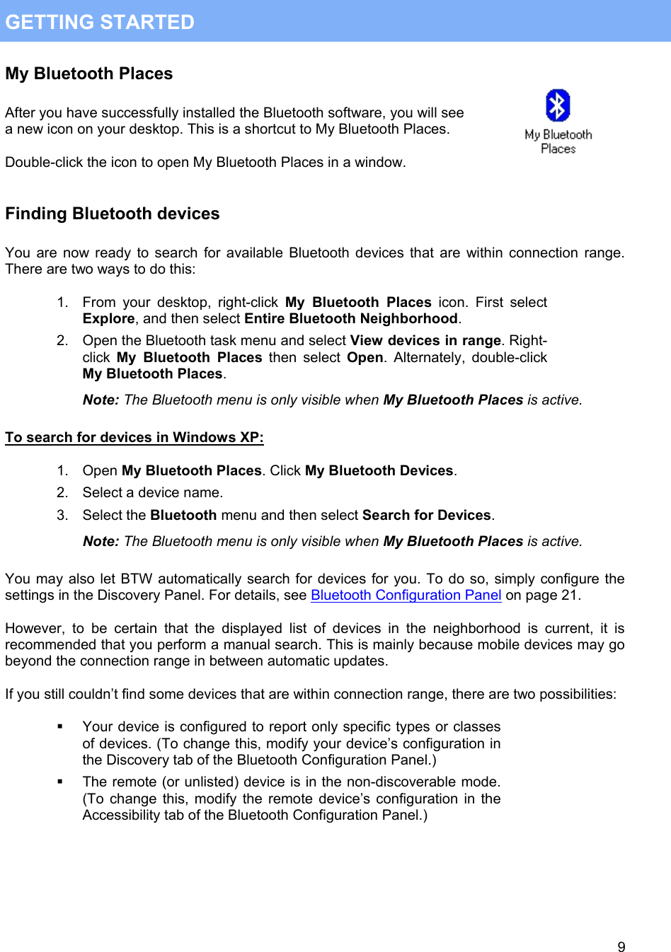  9 GETTING STARTED My Bluetooth Places  After you have successfully installed the Bluetooth software, you will see a new icon on your desktop. This is a shortcut to My Bluetooth Places.  Double-click the icon to open My Bluetooth Places in a window.   Finding Bluetooth devices  You are now ready to search for available Bluetooth devices that are within connection range. There are two ways to do this:  1.  From your desktop, right-click My Bluetooth Places icon. First select Explore, and then select Entire Bluetooth Neighborhood. 2.  Open the Bluetooth task menu and select View devices in range. Right-click My Bluetooth Places then select Open. Alternately, double-click My Bluetooth Places. Note: The Bluetooth menu is only visible when My Bluetooth Places is active.  To search for devices in Windows XP:  1. Open My Bluetooth Places. Click My Bluetooth Devices. 2.  Select a device name. 3. Select the Bluetooth menu and then select Search for Devices. Note: The Bluetooth menu is only visible when My Bluetooth Places is active.  You may also let BTW automatically search for devices for you. To do so, simply configure the settings in the Discovery Panel. For details, see Bluetooth Configuration Panel on page 21.  However, to be certain that the displayed list of devices in the neighborhood is current, it is recommended that you perform a manual search. This is mainly because mobile devices may go beyond the connection range in between automatic updates.  If you still couldn&rsquo;t find some devices that are within connection range, there are two possibilities:    Your device is configured to report only specific types or classes of devices. (To change this, modify your device&rsquo;s configuration in the Discovery tab of the Bluetooth Configuration Panel.)   The remote (or unlisted) device is in the non-discoverable mode. (To change this, modify the remote device&rsquo;s configuration in the Accessibility tab of the Bluetooth Configuration Panel.)     