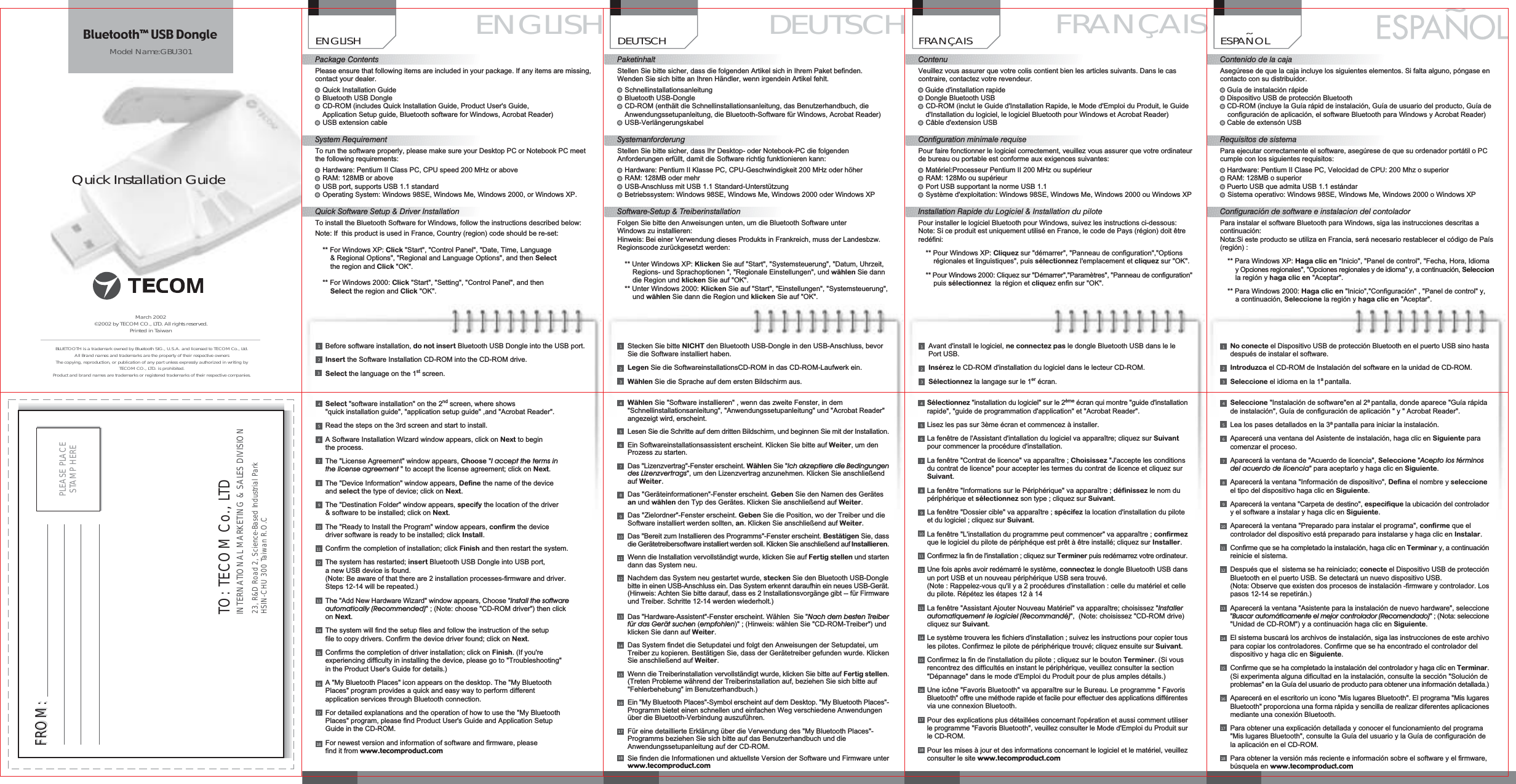 Quick Installation GuideFRAN&Ccedil;AISContenuVeuillez vous assurer que votre colis contient bien les articles suivants. Dans le cascontraire, contactez votre revendeur.Guide d'installation rapideDongle Bluetooth USBCD-ROM (inclut le Guide d'Installation Rapide, le Mode d'Emploi du Produit, le Guided'Installation du logiciel, le logiciel Bluetooth pour Windows et Acrobat Reader)C&acirc;ble d'extension USBConfiguration minimale requisePour faire fonctionner le logiciel correctement, veuillez vous assurer que votre ordinateurde bureau ou portable est conforme aux exigences suivantes:Mat&eacute;riel:Processeur Pentium II 200 MHz ou sup&eacute;rieurRAM: 128Mo ou sup&eacute;rieurPort USB supportant la norme USB 1.1Syst&egrave;me d'exploitation: Windows 98SE, Windows Me, Windows 2000 ou Windows XPInstallation Rapide du Logiciel &amp; Installation du pilotePour installer le logiciel Bluetooth pour Windows, suivez les instructions ci-dessous:Note: Si ce produit est uniquement utilis&eacute; en France, le code de Pays (r&eacute;gion) doit &ecirc;trered&eacute;fini:** Pour Windows XP: Cliquez sur "d&eacute;marrer", "Panneau de configuration","Optionsr&eacute;gionales et linguistiques", puis s&eacute;lectionnez l'emplacement et cliquez sur "OK".** Pour Windows 2000: Cliquez sur "D&eacute;marrer","Param&egrave;tres", "Panneau de configuration"puis s&eacute;lectionnez la r&eacute;gion et cliquez enfin sur "OK".DEUTSCHPaketinhaltStellen Sie bitte sicher, dass die folgenden Artikel sich in Ihrem Paket befinden.Wenden Sie sich bitte an Ihren H&auml;ndler, wenn irgendein Artikel fehlt.SchnellinstallationsanleitungBluetooth USB-DongleCD-ROM (enth&auml;lt die Schnellinstallationsanleitung, das Benutzerhandbuch, dieAnwendungssetupanleitung, die Bluetooth-Software f&uuml;r Windows, Acrobat Reader)USB-Verl&auml;ngerungskabelSystemanforderungStellen Sie bitte sicher, dass Ihr Desktop- oder Notebook-PC die folgendenAnforderungen erf&uuml;llt, damit die Software richtig funktionieren kann:Hardware: Pentium II Klasse PC, CPU-Geschwindigkeit 200 MHz oder h&ouml;herRAM: 128MB oder mehrUSB-Anschluss mit USB 1.1 Standard-Unterst&uuml;tzungBetriebssystem: Windows 98SE, Windows Me, Windows 2000 oder Windows XPSoftware-Setup &amp; TreiberinstallationFolgen Sie bitte den Anweisungen unten, um die Bluetooth Software unterWindows zu installieren:Hinweis: Bei einer Verwendung dieses Produkts in Frankreich, muss der Landesbzw.Regionscode zur&uuml;ckgesetzt werden:** Unter Windows XP: Klicken Sie auf "Start", "Systemsteuerung", "Datum, Uhrzeit,Regions- und Sprachoptionen ", "Regionale Einstellungen", und w&auml;hlen Sie danndie Region und klicken Sie auf "OK".** Unter Windows 2000: Klicken Sie auf "Start", "Einstellungen", "Systemsteuerung",und w&auml;hlen Sie dann die Region und klicken Sie auf "OK".ENGLISH DEUTSCH FRAN&Ccedil;AISBefore software installation, do not insert Bluetooth USB Dongle into the USB port.Insert the Software Installation CD-ROM into the CD-ROM drive.Select the language on the 1st screen.321No conecte el Dispositivo USB de protecci&oacute;n Bluetooth en el puerto USB sino hastadespu&eacute;s de instalar el software.Introduzca el CD-ROM de Instalaci&oacute;n del software en la unidad de CD-ROM.Seleccione el idioma en la 1apantalla.321March 2002&copy;2002 by TECOM CO., LTD. All rights reserved.Printed in TaiwanBLUETOOTH is a trademark owned by Bluetooth SIG., U.S.A. and licensed to TECOM Co., Ltd.All Brand names and trademarks are the property of their respective ownersThe copying, reproduction, or publication of any part unless expressly authorized in writing byTECOM CO., LTD. is prohibited.Product and brand names are trademarks or registered trademarks of their respective companies.TO: TECOM Co., LTDINTERNATIONAL MARKETING &amp; SALES DIVISION23, R&amp;D Road 2, Science-Based Industrial ParkHSIN-CHU 300 Taiwan R.O.CPLEASE PLACESTAMP HEREFROM:FROM:ENGLISHPackage ContentsPlease ensure that following items are included in your package. If any items are missing,contact your dealer.Quick Installation GuideBluetooth USB DongleCD-ROM (includes Quick Installation Guide, Product User's Guide,Application Setup guide, Bluetooth software for Windows, Acrobat Reader)USB extension cableSystem RequirementTo run the software properly, please make sure your Desktop PC or Notebook PC meetthe following requirements:Hardware: Pentium II Class PC, CPU speed 200 MHz or aboveRAM: 128MB or aboveUSB port, supports USB 1.1 standardOperating System: Windows 98SE, Windows Me, Windows 2000, or Windows XP.Quick Software Setup &amp; Driver InstallationTo install the Bluetooth Software for Windows, follow the instructions described below:Note: If this product is used in France, Country (region) code should be re-set:** For Windows XP: Click "Start", "Control Panel", "Date, Time, Language&amp; Regional Options", "Regional and Language Options", and then Selectthe region and Click "OK".** For Windows 2000: Click "Start", "Setting", "Control Panel", and thenSelect the region and Click "OK".ESPANOLContenido de la cajaAseg&uacute;rese de que la caja incluye los siguientes elementos. Si falta alguno, p&oacute;ngase encontacto con su distribuidor.Gu&iacute;a de instalaci&oacute;n r&aacute;pideDispositivo USB de protecci&oacute;n BluetoothCD-ROM (incluye la Gu&iacute;a r&aacute;pid de instalaci&oacute;n, Gu&iacute;a de usuario del producto, Gu&iacute;a deconfiguraci&oacute;n de aplicaci&oacute;n, el software Bluetooth para Windows y Acrobat Reader)Cable de extens&oacute;n USBRequisitos de sistemaPara ejecutar correctamente el software, aseg&uacute;rese de que su ordenador port&aacute;til o PCcumple con los siguientes requisitos:Hardware: Pentium II Clase PC, Velocidad de CPU: 200 Mhz o superiorRAM: 128MB o superiorPuerto USB que admita USB 1.1 est&aacute;ndarSistema operativo: Windows 98SE, Windows Me, Windows 2000 o Windows XPConfiguraci&oacute;n de software e instalacion del contoladorPara instalar el software Bluetooth para Windows, siga las instrucciones descritas acontinuaci&oacute;n:Nota:Si este producto se utiliza en Francia, ser&aacute; necesario restablecer el c&oacute;digo de Pa&iacute;s(regi&oacute;n) :** Para Windows XP: Haga clic en "Inicio", "Panel de control", "Fecha, Hora, IdiomayOpciones regionales", "Opciones regionales y de idioma" y, a continuaci&oacute;n, Seleccionla regi&oacute;n y haga clic en "Aceptar".** Para Windows 2000: Haga clic en "Inicio","Configuraci&oacute;n" , "Panel de control" y,a continuaci&oacute;n, Seleccione la regi&oacute;n y haga clic en "Aceptar".&tilde;ModelName: GBU301Bluetooth&trade; USB DongleSelect "software installation" on the 2nd screen, where shows"quick installation guide", "application setup guide" ,and "Acrobat Reader".Read the steps on the 3rd screen and start to install.A Software Installation Wizard window appears, click on Next to beginthe process.The "License Agreement" window appears, Choose "I accept the terms inthe license agreement "toaccept the license agreement; click on Next.The "Device Information" window appears, Define the name of the deviceand select the type of device; click on Next.The "Destination Folder" window appears, specify the location of the driver&amp; software to be installed; click on Next.The "Ready to Install the Program" window appears, confirm the devicedriver software is ready to be installed; click Install.Confirm the completion of installation; click Finish and then restart the system.The system has restarted; insert Bluetooth USB Dongle into USB port,a new USB device is found.(Note: Be aware of that there are 2 installation processes-firmware and driver.Steps 12-14 will be repeated.)The "Add New Hardware Wizard" window appears, Choose "Install the softwareautomatically (Recommended)";(Note: choose "CD-ROM driver") then clickon Next.The system will find the setup files and follow the instruction of the setupfile to copy drivers. Confirm the device driver found; click on Next.Confirms the completion of driver installation; click on Finish. (If you'reexperiencing difficulty in installing the device, please go to "Troubleshooting"in the Product User's Guide for details.)A "My Bluetooth Places" icon appears on the desktop. The "My BluetoothPlaces" program provides a quick and easy way to perform differentapplication services through Bluetooth connection.For detailed explanations and the operation of how to use the "My BluetoothPlaces" program, please find Product User's Guide and Application SetupGuide in the CD-ROM.For newest version and information of software and firmware, pleasefind it from www.tecomproduct.com910111213141516178765418W&auml;hlen Sie "Software installieren" , wenn das zweite Fenster, in dem"Schnellinstallationsanleitung", "Anwendungssetupanleitung" und "Acrobat Reader"angezeigt wird, erscheint.Lesen Sie die Schritte auf dem dritten Bildschirm, und beginnen Sie mit der Installation.Ein Softwareinstallationsassistent erscheint. Klicken Sie bitte auf Weiter,umdenProzess zu starten.Das "Lizenzvertrag"-Fenster erscheint. W&auml;hlen Sie "Ich akzeptiere die Bedingungendes Lizenzvertrags", um den Lizenzvertrag anzunehmen. Klicken Sie anschlie&szlig;endauf Weiter.Das "Ger&auml;teinformationen"-Fenster erscheint. Geben Sie den Namen des Ger&auml;tesan und w&auml;hlen den Typ des Ger&auml;tes. Klicken Sie anschlie&szlig;end auf Weiter.Das "Zielordner"-Fenster erscheint. Geben Sie die Position, wo der Treiber und dieSoftware installiert werden sollten, an. Klicken Sie anschlie&szlig;end auf Weiter.Das "Bereit zum Installieren des Programms"-Fenster erscheint. Best&auml;tigen Sie, dassdie Ger&auml;tetreibersoftware installiert werden soll. Klicken Sie anschlie&szlig;end auf Installieren.Wenn die Installation vervollst&auml;ndigt wurde, klicken Sie auf Fertig stellen und startendann das System neu.Nachdem das System neu gestartet wurde, stecken Sie den Bluetooth USB-Donglebitte in einen USB-Anschluss ein. Das System erkennt daraufhin ein neues USB-Ger&auml;t.(Hinweis: Achten Sie bitte darauf, dass es 2 Installationsvorg&auml;nge gibt -- f&uuml;r Firmwareund Treiber. Schritte 12-14 werden wiederholt.)Das "Hardware-Assistent"-Fenster erscheint. W&auml;hlen Sie "Nach dem besten Treiberf&uuml;r das Ger&auml;t suchen (empfohlen)" ; (Hinweis: w&auml;hlen Sie "CD-ROM-Treiber") undklicken Sie dann auf Weiter.Das System findet die Setupdatei und folgt den Anweisungen der Setupdatei, umTreiber zu kopieren. Best&auml;tigen Sie, dass der Ger&auml;tetreiber gefunden wurde. KlickenSie anschlie&szlig;end auf Weiter.Wenn die Treiberinstallation vervollst&auml;ndigt wurde, klicken Sie bitte auf Fertig stellen.(Treten Probleme w&auml;hrend der Treiberinstallation auf, beziehen Sie sich bitte auf"Fehlerbehebung" im Benutzerhandbuch.)Ein "My Bluetooth Places"-Symbol erscheint auf dem Desktop. "My Bluetooth Places"-Programm bietet einen schnellen und einfachen Weg verschiedene Anwendungen&uuml;ber die Bluetooth-Verbindung auszuf&uuml;hren.F&uuml;r eine detaillierte Erkl&auml;rung &uuml;ber die Verwendung des "My Bluetooth Places"-Programms beziehen Sie sich bitte auf das Benutzerhandbuch und dieAnwendungssetupanleitung auf der CD-ROM.Sie finden die Informationen und aktuellste Version der Software und Firmware unterwww.tecomproduct.com910111213141516188765417Stecken Sie bitte NICHT den Bluetooth USB-Dongle in den USB-Anschluss, bevorSie die Software installiert haben.Legen Sie die SoftwareinstallationsCD-ROM in das CD-ROM-Laufwerk ein.W&auml;hlen Sie die Sprache auf dem ersten Bildschirm aus.321Avant d'install le logiciel, ne connectez pas le dongle Bluetooth USB dans le lePort USB.Ins&eacute;rez le CD-ROM d'installation du logiciel dans le lecteur CD-ROM.S&eacute;lectionnez la langage sur le 1er &eacute;cran.321S&eacute;lectionnez "installation du logiciel" sur le 2&egrave;me &eacute;cran qui montre "guide d'installationrapide", "guide de programmation d'application" et "Acrobat Reader".Lisez les pas sur 3&egrave;me &eacute;cran et commencez &agrave; installer.La fen&ecirc;tre de l'Assistant d'intallation du logiciel va appara&icirc;tre; cliquez sur Suivantpour commencer la proc&eacute;dure d'installation.La fen&ecirc;tre "Contrat de licence" va appara&icirc;tre ; Choisissez "J'accepte les conditionsdu contrat de licence" pour accepter les termes du contrat de licence et cliquez surSuivant.La fen&ecirc;tre "Informations sur le P&eacute;riph&eacute;rique" va appara&icirc;tre ; d&eacute;finissez le nom dup&eacute;riph&eacute;rique et s&eacute;lectionnez son type ; cliquez sur Suivant.La fen&ecirc;tre "Dossier cible" va appara&icirc;tre ; sp&eacute;cifez la location d'installation du piloteet du logiciel ; cliquez sur Suivant.La fen&ecirc;tre "L'installation du programme peut commencer" va appara&icirc;tre ; confirmezque le logiciel du pilote de p&eacute;riph&eacute;que est pr&ecirc;t &agrave; &ecirc;tre install&eacute;; cliquez sur Installer.Confirmez la fin de l'installation ; cliquez sur Terminer puis red&eacute;marrez votre ordinateur.Une fois apr&egrave;s avoir red&eacute;marr&eacute; le syst&egrave;me, connectez le dongle Bluetooth USB dansun port USB et un nouveau p&eacute;riph&eacute;rique USB sera trouv&eacute;.(Note : Rappelez-vous qu'ilya2proc&eacute;dures d'installation : celle du mat&eacute;riel et celledu pilote. R&eacute;p&eacute;tez les &eacute;tapes 12 &agrave; 14La fen&ecirc;tre "Assistant Ajouter Nouveau Mat&eacute;riel" va appara&icirc;tre; choisissez "Installerautomatiquement le logiciel (Recommand&eacute;)", (Note: choisissez "CD-ROM drive)cliquez sur Suivant.Le syst&egrave;me trouvera les fichiers d'installation ; suivez les instructions pour copier tousles pilotes. Confirmez le pilote de p&eacute;riph&eacute;rique trouv&eacute;; cliquez ensuite sur Suivant.Confirmez la fin de l'installation du pilote ; cliquez sur le bouton Terminer. (Si vousrencontrez des difficult&eacute;s en instant le p&eacute;riph&eacute;rique, veuillez consulter la section"D&eacute;pannage" dans le mode d'Emploi du Produit pour de plus amples d&eacute;tails.)Une ic&ocirc;ne "Favoris Bluetooth" va appara&icirc;tre sur le Bureau. Le programme " FavorisBluetooth" offre une m&eacute;thode rapide et facile pour effectuer des applications diff&eacute;rentesvia une connexion Bluetooth.Pour des explications plus d&eacute;taill&eacute;es concernant l'op&eacute;ration et aussi comment utiliserle programme "Favoris Bluetooth", veuillez consulter le Mode d'Emploi du Produit surle CD-ROM.Pour les mises &agrave; jour et des informations concernant le logiciel et le mat&eacute;riel, veuillezconsulter le site www.tecomproduct.com910111213141516178765418Seleccione "Instalaci&oacute;n de software"en al 2apantalla, donde aparece "Gu&iacute;a r&aacute;pidade instalaci&oacute;n", Gu&iacute;a de configuraci&oacute;n de aplicaci&oacute;n"y"Acrobat Reader".Lea los pases detallados en la 3apantalla para iniciar la instalaci&oacute;n.Aparecer&aacute; una ventana del Asistente de instalaci&oacute;n, haga clic en Siguiente paracomenzar el proceso.Aparecer&aacute; la ventana de "Acuerdo de licencia", Seleccione "Acepto los t&eacute;rminosdel acuerdo de licencia" para aceptarlo y haga clic en Siguiente.Aparecer&aacute; la ventana "Informaci&oacute;n de dispositivo", Defina el nombre y seleccioneel tipo del dispositivo haga clic en Siguiente.Aparecer&aacute; la ventana "Carpeta de destino", especifique la ubicaci&oacute;n del controladoryelsoftware a instalar y haga clic en Siguiente.Aparecer&aacute; la ventana "Preparado para instalar el programa", confirme que elcontrolador del dispositivo est&aacute; preparado para instalarse y haga clic en Instalar.Confirme que se ha completado la instalaci&oacute;n, haga clic en Terminar y, a continuaci&oacute;nreinicie el sistema.Despu&eacute;s que el sistema se ha reiniciado; conecte el Dispositivo USB de protecci&oacute;nBluetooth en el puerto USB. Se detectar&aacute; un nuevo dispositivo USB.(Nota: Observe que existen dos procesos de instalaci&oacute;n -firmware y controlador. Lospasos 12-14 se repetir&aacute;n.)Aparecer&aacute; la ventana "Asistente para la instalaci&oacute;n de nuevo hardware", seleccione"Buscar autom&aacute;ticamente el mejor controlador (Recomendado)";(Nota: seleccione"Unidad de CD-ROM")yacontinuaci&oacute;n haga clic en Siguiente.El sistema buscar&aacute; los archivos de instalaci&oacute;n, siga las instrucciones de este archivopara copiar los controladores. Confirme que se ha encontrado el controlador deldispositivo y haga clic en Siguiente.Confirme que se ha completado la instalaci&oacute;n del controlador y haga clic en Terminar.(Si experimenta alguna dificultad en la instalaci&oacute;n, consulte la secci&oacute;n "Soluci&oacute;n deproblemas" en la Gu&iacute;a del usuario de producto para obtener una informaci&oacute;n detallada.)Aparecer&aacute; en el escritorio un icono "Mis lugares Bluetooth". El programa "Mis lugaresBluetooth" proporciona una forma r&aacute;pida y sencilla de realizar diferentes aplicacionesmediante una conexi&oacute;n Bluetooth.Para obtener una explicaci&oacute;n detallada y conocer el funcionamiento del programa"Mis lugares Bluetooth", consulte la Gu&iacute;a del usuario y la Gu&iacute;a de configuraci&oacute;n dela aplicaci&oacute;n en el CD-ROM.Para obtener la versi&oacute;n m&aacute;s reciente e informaci&oacute;n sobre el software y el firmware,b&uacute;squela en www.tecomproduct.com910111213141516178765418