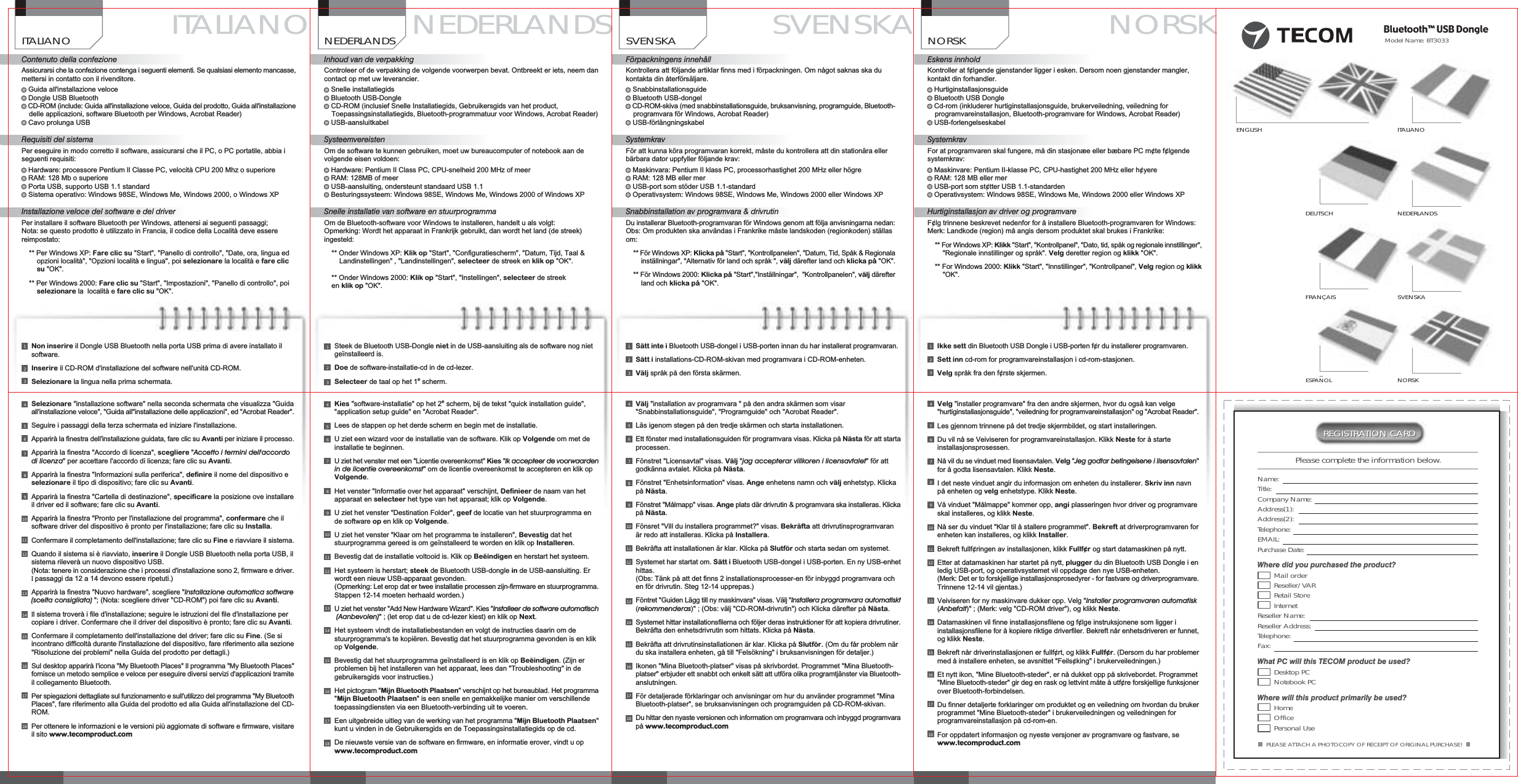 REGISTRATION CARDREGISTRATION CARDPLEASE ATTACH A PHOTOCOPY OF RECEIPT OF ORIGINAL PURCHASE!Please complete the information below.Name:Title:Company Name:Address(1):Address(2):Telephone:EMAIL:Purchase Date:Where did you purchased the product?Mail orderReseller/VARRetail StoreInternetReseller Name:Reseller Address:Telephone:Fax:What PC will this TECOM product be used?Desktop PCNotebook PCWhere will this product primarily be used?HomeOfficePersonal UseDEUTSCHFRAN&Ccedil;AISITALIANONEDERLANDSSVENSKANORSKENGLISH&tilde;ESPANOLModelName:BT3033Bluetooth&trade; USB DongleITALIANOContenuto della confezioneAssicurarsi che la confezione contenga i seguenti elementi. Se qualsiasi elemento mancasse,mettersi in contatto con il rivenditore.Guida all'installazione veloceDongle USB BluetoothCD-ROM (include: Guida all'installazione veloce, Guida del prodotto, Guida all'installazionedelle applicazioni, software Bluetooth per Windows, Acrobat Reader)Cavo prolunga USBRequisiti del sistemaPer eseguire in modo corretto il software, assicurarsi che il PC, o PC portatile, abbia iseguenti requisiti:Hardware: processore Pentium lI Classe PC, velocit&agrave; CPU 200 Mhz o superioreRAM: 128 Mb o superiorePorta USB, supporto USB 1.1 standardSistema operativo: Windows 98SE, Windows Me, Windows 2000, o Windows XPInstallazione veloce del software e del driverPer installare il software Bluetooth per Windows, attenersi ai seguenti passaggi;Nota: se questo prodotto &egrave; utilizzato in Francia, il codice della Localit&agrave; deve esserereimpostato:** Per Windows XP: Fare clic su "Start", "Panello di controllo", "Date, ora, lingua edopzioni localit&agrave;", "Opzioni localit&agrave; e lingua", poi selezionare la localit&agrave; e fare clicsu "OK".** Per Windows 2000: Fare clic su "Start", "Impostazioni", "Panello di controllo", poiselezionare la localit&agrave; e fare clic su "OK".NEDERLANDSInhoud van de verpakkingControleer of de verpakking de volgende voorwerpen bevat. Ontbreekt er iets, neem dancontact op met uw leverancier.Snelle installatiegidsBluetooth USB-DongleCD-ROM (inclusief Snelle Installatiegids, Gebruikersgids van het product,Toepassingsinstallatiegids, Bluetooth-programmatuur voor Windows, Acrobat Reader)USB-aansluitkabelSysteemvereistenOm de software te kunnen gebruiken, moet uw bureaucomputer of notebook aan devolgende eisen voldoen:Hardware: Pentium II Class PC, CPU-snelheid 200 MHz of meerRAM: 128MB of meerUSB-aansluiting, ondersteunt standaard USB 1.1Besturingssysteem: Windows 98SE, Windows Me, Windows 2000 of Windows XPSnelle installatie van software en stuurprogrammaOm de Bluetooth-software voor Windows te installeren, handelt u als volgt:Opmerking: Wordt het apparaat in Frankrijk gebruikt, dan wordt het land (de streek)ingesteld:** Onder Windows XP: Klik op "Start", "Configuratiescherm", "Datum, Tijd, Taal &amp;Landinstellingen" , "Landinstellingen", selecteer de streek en klik op "OK".** Onder Windows 2000: Klik op "Start", "Instellingen", selecteer de streeken klik op "OK".SVENSKAF&ouml;rpackningens inneh&aring;llKontrollera att f&ouml;ljande artiklar finns med i f&ouml;rpackningen. Om n&aring;got saknas ska dukontakta din &aring;terf&ouml;rs&auml;ljare.SnabbinstallationsguideBluetooth USB-dongelCD-ROM-skiva (med snabbinstallationsguide, bruksanvisning, programguide, Bluetooth-programvara f&ouml;r Windows, Acrobat Reader)USB-f&ouml;rl&auml;ngningskabelSystemkravF&ouml;r att kunna k&ouml;ra programvaran korrekt, m&aring;ste du kontrollera att din station&auml;ra ellerb&auml;rbara dator uppfyller f&ouml;ljande krav:Maskinvara: Pentium II klass PC, processorhastighet 200 MHz eller h&ouml;greRAM: 128 MB eller merUSB-port som st&ouml;der USB 1.1-standardOperativsystem: Windows 98SE, Windows Me, Windows 2000 eller Windows XPSnabbinstallation av programvara &amp; drivrutinDu installerar Bluetooth-programvaran f&ouml;r Windows genom att f&ouml;lja anvisningarna nedan:Obs: Om produkten ska anv&auml;ndas i Frankrike m&aring;ste landskoden (regionkoden) st&auml;llasom:** F&ouml;r Windows XP: Klicka p&aring; "Start", "Kontrollpanelen", "Datum, Tid, Sp&aring;k &amp; Regionalainst&auml;llningar", "Alternativ f&ouml;r land och spr&aring;k ", v&auml;lj d&auml;refter land och klicka p&aring; "OK".** F&ouml;r Windows 2000: Klicka p&aring; "Start","Inst&auml;llningar", "Kontrollpanelen", v&auml;lj d&auml;refterland och klicka p&aring; "OK".NORSKEskens innholdKontroller at f&cent;lgende gjenstander ligger i esken. Dersom noen gjenstander mangler,kontakt din forhandler.HurtiginstallasjonsguideBluetooth USB DongleCd-rom (inkluderer hurtiginstallasjonsguide, brukerveiledning, veiledning forprogramvareinstallasjon, Bluetooth-programvare for Windows, Acrobat Reader)USB-forlengelseskabelSystemkravFor at programvaren skal fungere, m&aring; din stasjon&aelig;e eller b&aelig;bare PC m&cent;te f&cent;lgendesystemkrav:Maskinvare: Pentium II-klasse PC, CPU-hastighet 200 MHz eller h&cent;yereRAM: 128 MB eller merUSB-port som st&cent;tter USB 1.1-standardenOperativsystem: Windows 98SE, Windows Me, Windows 2000 eller Windows XPHurtiginstallasjon av driver og programvareF&cent;lg trinnene beskrevet nedenfor for &aring; installere Bluetooth-programvaren for Windows:Merk: Landkode (region) m&aring; angis dersom produktet skal brukes i Frankrike:** For Windows XP: Klikk "Start", "Kontrollpanel", "Dato, tid, sp&aring;k og regionale innstillinger","Regionale innstillinger og spr&aring;k". Velg deretter region og klikk "OK".** For Windows 2000: Klikk "Start", "Innstillinger", "Kontrollpanel", Velg region og klikk"OK".NORSKSVENSKANEDERLANDSITALIANONon inserire il Dongle USB Bluetooth nella porta USB prima di avere installato ilsoftware.Inserire il CD-ROM d'installazione del software nell'unit&agrave; CD-ROM.Selezionare la lingua nella prima schermata.321Steek de Bluetooth USB-Dongle niet in de USB-aansluiting als de software nog nietge&iuml;nstalleerd is.Doe de software-installatie-cd in de cd-lezer.Selecteer de taal op het 1escherm.321S&auml;tt inte i Bluetooth USB-dongel i USB-porten innan du har installerat programvaran.S&auml;tt i installations-CD-ROM-skivan med programvara i CD-ROM-enheten.V&auml;lj spr&aring;k p&aring; den f&ouml;rsta sk&auml;rmen.321Ikke sett din Bluetooth USB Dongle i USB-porten f&cent;r du installerer programvaren.Sett inn cd-rom for programvareinstallasjon i cd-rom-stasjonen.Velg spr&aring;k fra den f&cent;rste skjermen.321Selezionare "installazione software" nella seconda schermata che visualizza "Guidaall'installazione veloce", "Guida all"installazione delle applicazioni", ed "Acrobat Reader".Seguire i passaggi della terza schermata ed iniziare l'installazione.Apparir&agrave; la finestra dell'installazione guidata, fare clic su Avanti per iniziare il processo.Apparir&agrave; la finestra "Accordo di licenza", scegliere "Accetto i termini dell'accordodi licenza" per accettare l'accordo di licenza; fare clic su Avanti.Apparir&agrave; la finestra "Informazioni sulla periferica", definire il nome del dispositivo eselezionare il tipo di dispositivo; fare clic su Avanti.Apparir&agrave; la finestra "Cartella di destinazione", specificare la posizione ove installareil driver ed il software; fare clic su Avanti.Apparir&agrave; la finestra "Pronto per l'installazione del programma", confermare che ilsoftware driver del dispositivo &egrave; pronto per l'installazione; fare clic su Installa.Confermare il completamento dell'installazione; fare clic su Fine eriavviare il sistema.Quando il sistema si &egrave; riavviato, inserire il Dongle USB Bluetooth nella porta USB, ilsistema rilever&agrave; un nuovo dispositivo USB.(Nota: tenere in considerazione che i processi d'installazione sono 2, firmware e driver.Ipassaggi da 12 a 14 devono essere ripetuti.)Apparir&agrave; la finestra "Nuovo hardware", scegliere "Installazione automatica software(scelta consigliata) "; (Nota: scegliere driver "CD-ROM") poi fare clic su Avanti.Il sistema trover&agrave; i file d'installazione; seguire le istruzioni del file d'installazione percopiare i driver. Confermare che il driver del dispositivo &egrave; pronto; fare clic su Avanti.Confermare il completamento dell'installazione del driver; fare clic su Fine. (Se siincontrano difficolt&agrave; durante l'installazione del dispositivo, fare riferimento alla sezione"Risoluzione dei problemi" nella Guida del prodotto per dettagli.)Sul desktop apparir&agrave; I'icona "My Bluetooth Places"Ilprogramma "My Bluetooth Places"fornisce un metodo semplice e veloce per eseguire diversi servizi d'applicazioni tramiteil collegamento Bluetooth.Per spiegazioni dettagliate sul funzionamento e sull'utilizzo del programma "My BluetoothPlaces", fare riferimento alla Guida del prodotto ed alla Guida all'installazione del CD-ROM.Per ottenere le informazioni e le versioni pi&ugrave; aggiornate di software e firmware, visitareil sito www.tecomproduct.com910111213141516178765418Kies "software-installatie" op het 2escherm, bij de tekst "quick installation guide","application setup guide" en "Acrobat Reader".Lees de stappen op het derde scherm en begin met de installatie.U ziet een wizard voor de installatie van de software. Klik op Volgende om met deinstallatie te beginnen.Uziet het venster met een "Licentie overeenkomst" Kies "Ik accepteer de voorwaardenin de licentie overeenkomst"omdelicentie overeenkomst te accepteren en klik opVolgende.Het venster "Informatie over het apparaat" verschijnt, Definieer de naam van hetapparaat en selecteer het type van het apparaat; klik op Volgende.U ziet het venster "Destination Folder", geef de locatie van het stuurprogramma ende software op en klik op Volgende.U ziet het venster "Klaar om het programma te installeren", Bevestig dat hetstuurprogramma gereed is om ge&iuml;nstalleerd te worden en klik op Installeren.Bevestig dat de installatie voltooid is. Klik op Be&euml;indigen en herstart het systeem.Het systeem is herstart; steek de Bluetooth USB-dongle in de USB-aansluiting. Erwordt een nieuw USB-apparaat gevonden.(Opmerking: Let erop dat er twee installatie processen zijn-firmware en stuurprogramma.Stappen 12-14 moeten herhaald worden.)Uziet het venster "Add New Hardware Wizard". Kies "Installeer de software automatisch(Aanbevolen)";(let erop dat u de cd-lezer kiest) en klik op Next.Het systeem vindt de installatiebestanden en volgt de instructies daarin om destuurprogramma's te kopi&euml;ren. Bevestig dat het stuurprogramma gevonden is en klikop Volgende.Bevestig dat het stuurprogramma ge&iuml;nstalleerd is en klik op Be&euml;indigen. (Zijn erproblemen bij het installeren van het apparaat, lees dan "Troubleshooting" in degebruikersgids voor instructies.)Het pictogram "Mijn Bluetooth Plaatsen"verschijnt op het bureaublad. Het programma"Mijn Bluetooth Plaatsen"iseen snelle en gemakkelijke manier om verschillendetoepassingdiensten via een Bluetooth-verbinding uit te voeren.Een uitgebreide uitleg van de werking van het programma "Mijn Bluetooth Plaatsen"kunt u vinden in de Gebruikersgids en de Toepassingsinstallatiegids op de cd.De nieuwste versie van de software en firmware, en informatie erover, vindt u opwww.tecomproduct.com910111213141516178765418V&auml;lj "installation av programvara " p&aring; den andra sk&auml;rmen som visar"Snabbinstallationsguide", "Programguide" och "Acrobat Reader".L&auml;s igenom stegen p&aring; den tredje sk&auml;rmen och starta installationen.Ett f&ouml;nster med installationsguiden f&ouml;r programvara visas. Klicka p&aring; N&auml;sta f&ouml;r att startaprocessen.F&ouml;nstret "Licensavtal" visas. V&auml;lj "jag accepterar villkoren i licensavtalet" f&ouml;r attgodk&auml;nna avtalet. Klicka p&aring; N&auml;sta.F&ouml;nstret "Enhetsinformation" visas. Ange enhetens namn och v&auml;lj enhetstyp. Klickap&aring; N&auml;sta.F&ouml;nstret "M&aring;lmapp" visas. Ange plats d&auml;r drivrutin &amp; programvara ska installeras. Klickap&aring; N&auml;sta.F&ouml;nsret "Vill du installera programmet?" visas. Bekr&auml;fta att drivrutinsprogramvaran&auml;r redo att installeras. Klicka p&aring; Installera.Bekr&auml;fta att installationen &auml;r klar. Klicka p&aring; Slutf&ouml;r och starta sedan om systemet.Systemet har startat om. S&auml;tt i Bluetooth USB-dongel i USB-porten. En ny USB-enhethittas.(Obs: T&auml;nk p&aring; att det finns 2 installationsprocesser-en f&ouml;r inbyggd programvara ochen f&ouml;r drivrutin. Steg 12-14 upprepas.)F&ouml;ntret "Guiden L&auml;gg till ny maskinvara" visas. V&auml;lj "Installera programvara automatiskt(rekommenderas)" ; (Obs: v&auml;lj "CD-ROM-drivrutin") och Klicka d&auml;refter p&aring; N&auml;sta.Systemet hittar installationsfilerna och f&ouml;ljer deras instruktioner f&ouml;r att kopiera drivrutiner.Bekr&auml;fta den enhetsdrivrutin som hittats. Klicka p&aring; N&auml;sta.Bekr&auml;fta att drivrutinsinstallationen &auml;r klar. Klicka p&aring; Slutf&ouml;r. (Om du f&aring;r problem n&auml;rdu ska installera enheten, g&aring; till "Fels&ouml;kning" i bruksanvisningen f&ouml;r detaljer.)Ikonen "Mina Bluetooth-platser" visas p&aring; skrivbordet. Programmet "Mina Bluetooth-platser" erbjuder ett snabbt och enkelt s&auml;tt att utf&ouml;ra olika programtj&auml;nster via Bluetooth-anslutningen.F&ouml;r detaljerade f&ouml;rklaringar och anvisningar om hur du anv&auml;nder programmet "MinaBluetooth-platser", se bruksanvisningen och programguiden p&aring; CD-ROM-skivan.Du hittar den nyaste versionen och information om programvara och inbyggd programvarap&aring; www.tecomproduct.com910111213141516178765418Velg "installer programvare" fra den andre skjermen, hvor du ogs&aring; kan velge"hurtiginstallasjonsguide", "veiledning for programvareinstallasjon" og "Acrobat Reader".Les gjennom trinnene p&aring; det tredje skjermbildet, og start installeringen.Du vil n&aring; se Veiviseren for programvareinstallasjon. Klikk Neste for &aring; starteinstallasjonsprosessen.N&aring; vil du se vinduet med lisensavtalen. Velg "Jeg godtar betingelsene i lisensavtalen"for &aring; godta lisensavtalen. Klikk Neste.I det neste vinduet angir du informasjon om enheten du installerer. Skriv inn navnp&aring; enheten og velg enhetstype. Klikk Neste.V&aring; vinduet "M&aring;lmappe" kommer opp, angi plasseringen hvor driver og programvareskal installeres, og klikk Neste.N&aring; ser du vinduet "Klar til &aring; stallere programmet". Bekreft at driverprogramvaren forenheten kan installeres, og klikk Installer.Bekreft fullf&cent;ringen av installasjonen, klikk Fullf&cent;r og start datamaskinen p&aring; nytt.Etter at datamaskinen har startet p&aring; nytt, plugger du din Bluetooth USB Dongle i enledig USB-port, og operativsystemet vil oppdage den nye USB-enheten.(Merk: Det er to forskjellige installasjonsprosedyrer - for fastvare og driverprogramvare.Trinnene 12-14 vil gjentas.)Veiviseren for ny maskinvare dukker opp. Velg "Installer programvaren automatisk(Anbefalt)" ; (Merk: velg "CD-ROM driver"), og klikk Neste.Datamaskinen vil finne installasjonsfilene og f&cent;lge instruksjonene som ligger iinstallasjonsfilene for &aring; kopiere riktige driverfiler. Bekreft n&aring;r enhetsdriveren er funnet,og klikk Neste.Bekreft n&aring;r driverinstallasjonen er fullf&cent;rt, og klikk Fullf&cent;r.(Dersom du har problemermed &aring; installere enheten, se avsnittet "Feils&cent;king" i brukerveiledningen.)Et nytt ikon, "Mine Bluetooth-steder", er n&aring; dukket opp p&aring; skrivebordet. Programmet"Mine Bluetooth-steder" gir deg en rask og lettvint m&aring;te &aring; utf&cent;re forskjellige funksjonerover Bluetooth-forbindelsen.Du finner detaljerte forklaringer om produktet og en veiledning om hvordan du brukerprogrammet "Mine Bluetooth-steder" i brukerveiledningen og veiledningen forprogramvareinstallasjon p&aring; cd-rom-en.For oppdatert informasjon og nyeste versjoner av programvare og fastvare, sewww.tecomproduct.com910111213141516178765418