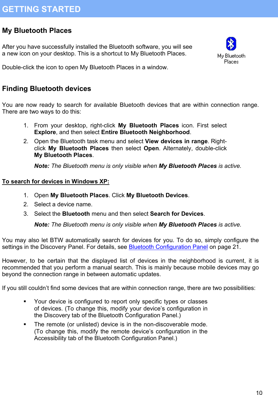  10 GETTING STARTED My Bluetooth Places  After you have successfully installed the Bluetooth software, you will see a new icon on your desktop. This is a shortcut to My Bluetooth Places.  Double-click the icon to open My Bluetooth Places in a window.   Finding Bluetooth devices  You are now ready to search for available Bluetooth devices that are within connection range. There are two ways to do this:  1.  From your desktop, right-click My Bluetooth Places icon. First select Explore, and then select Entire Bluetooth Neighborhood. 2.  Open the Bluetooth task menu and select View devices in range. Right-click My Bluetooth Places then select Open. Alternately, double-click My Bluetooth Places. Note: The Bluetooth menu is only visible when My Bluetooth Places is active.  To search for devices in Windows XP:  1. Open My Bluetooth Places. Click My Bluetooth Devices. 2.  Select a device name. 3. Select the Bluetooth menu and then select Search for Devices. Note: The Bluetooth menu is only visible when My Bluetooth Places is active.  You may also let BTW automatically search for devices for you. To do so, simply configure the settings in the Discovery Panel. For details, see Bluetooth Configuration Panel on page 21.  However, to be certain that the displayed list of devices in the neighborhood is current, it is recommended that you perform a manual search. This is mainly because mobile devices may go beyond the connection range in between automatic updates.  If you still couldn&rsquo;t find some devices that are within connection range, there are two possibilities:    Your device is configured to report only specific types or classes of devices. (To change this, modify your device&rsquo;s configuration in the Discovery tab of the Bluetooth Configuration Panel.)   The remote (or unlisted) device is in the non-discoverable mode. (To change this, modify the remote device&rsquo;s configuration in the Accessibility tab of the Bluetooth Configuration Panel.)     