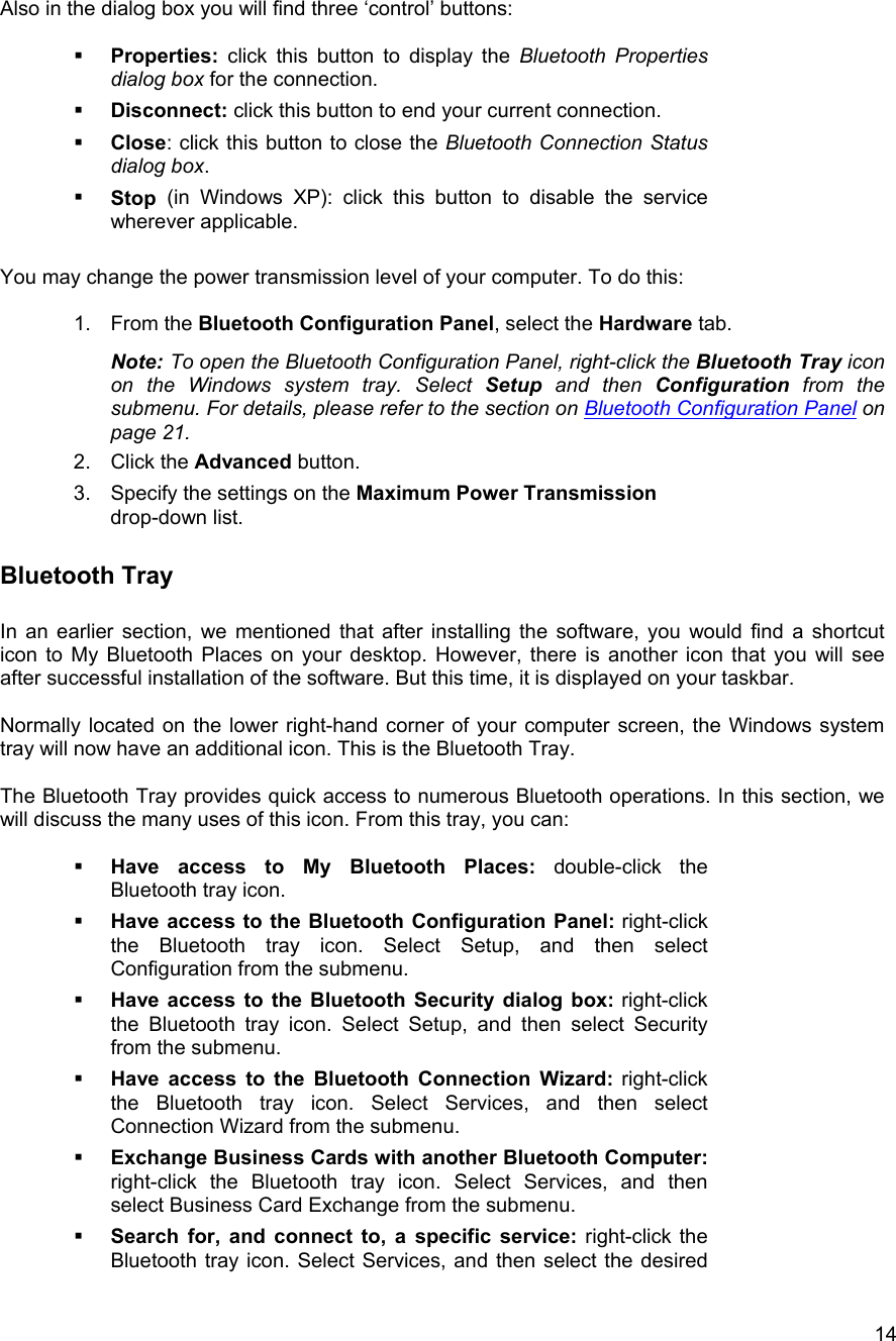   14Also in the dialog box you will find three &lsquo;control&rsquo; buttons:    Properties: click this button to display the Bluetooth Properties dialog box for the connection.   Disconnect: click this button to end your current connection.   Close: click this button to close the Bluetooth Connection Status dialog box.   Stop  (in Windows XP): click this button to disable the service wherever applicable.  You may change the power transmission level of your computer. To do this:  1. From the Bluetooth Configuration Panel, select the Hardware tab. Note: To open the Bluetooth Configuration Panel, right-click the Bluetooth Tray icon on the Windows system tray. Select Setup and then Configuration from the submenu. For details, please refer to the section on Bluetooth Configuration Panel on page 21. 2. Click the Advanced button. 3.  Specify the settings on the Maximum Power Transmission drop-down list. Bluetooth Tray  In an earlier section, we mentioned that after installing the software, you would find a shortcut icon to My Bluetooth Places on your desktop. However, there is another icon that you will see after successful installation of the software. But this time, it is displayed on your taskbar.   Normally located on the lower right-hand corner of your computer screen, the Windows system tray will now have an additional icon. This is the Bluetooth Tray.  The Bluetooth Tray provides quick access to numerous Bluetooth operations. In this section, we will discuss the many uses of this icon. From this tray, you can:    Have access to My Bluetooth Places: double-click the Bluetooth tray icon.   Have access to the Bluetooth Configuration Panel: right-click the Bluetooth tray icon. Select Setup, and then select Configuration from the submenu.   Have access to the Bluetooth Security dialog box: right-click the Bluetooth tray icon. Select Setup, and then select Security from the submenu.   Have access to the Bluetooth Connection Wizard: right-click the Bluetooth tray icon. Select Services, and then select Connection Wizard from the submenu.   Exchange Business Cards with another Bluetooth Computer: right-click the Bluetooth tray icon. Select Services, and then select Business Card Exchange from the submenu.   Search for, and connect to, a specific service: right-click the Bluetooth tray icon. Select Services, and then select the desired 