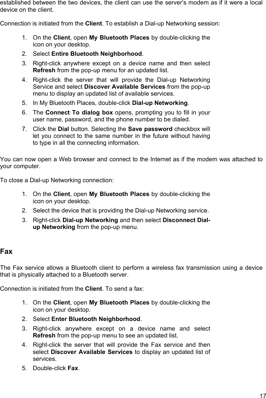  17established between the two devices, the client can use the server&rsquo;s modem as if it were a local device on the client.  Connection is initiated from the Client. To establish a Dial-up Networking session:  1. On the Client, open My Bluetooth Places by double-clicking the icon on your desktop. 2. Select Entire Bluetooth Neighborhood. 3.  Right-click anywhere except on a device name and then select Refresh from the pop-up menu for an updated list. 4.  Right-click the server that will provide the Dial-up Networking Service and select Discover Available Services from the pop-up menu to display an updated list of available services. 5.  In My Bluetooth Places, double-click Dial-up Networking. 6. The Connect To dialog box opens, prompting you to fill in your user name, password, and the phone number to be dialed.  7. Click the Dial button. Selecting the Save password checkbox will let you connect to the same number in the future without having to type in all the connecting information.  You can now open a Web browser and connect to the Internet as if the modem was attached to your computer.  To close a Dial-up Networking connection:  1. On the Client, open My Bluetooth Places by double-clicking the icon on your desktop. 2.  Select the device that is providing the Dial-up Networking service. 3. Right-click Dial-up Networking and then select Disconnect Dial-up Networking from the pop-up menu.  Fax  The Fax service allows a Bluetooth client to perform a wireless fax transmission using a device that is physically attached to a Bluetooth server.  Connection is initiated from the Client. To send a fax:  1. On the Client, open My Bluetooth Places by double-clicking the icon on your desktop. 2. Select Enter Bluetooth Neighborhood. 3.  Right-click anywhere except on a device name and select Refresh from the pop-up menu to see an updated list. 4.  Right-click the server that will provide the Fax service and then select Discover Available Services to display an updated list of services. 5. Double-click Fax.  