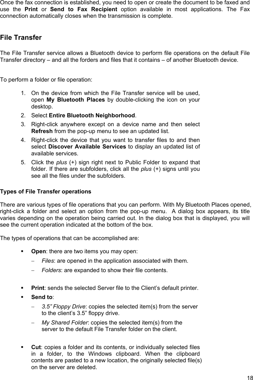   18Once the fax connection is established, you need to open or create the document to be faxed and use the Print or Send to Fax Recipient option available in most applications. The Fax connection automatically closes when the transmission is complete.   File Transfer  The File Transfer service allows a Bluetooth device to perform file operations on the default File Transfer directory &ndash; and all the forders and files that it contains &ndash; of another Bluetooth device.   To perform a folder or file operation:  1.  On the device from which the File Transfer service will be used, open My Bluetooth Places by double-clicking the icon on your desktop. 2. Select Entire Bluetooth Neighborhood. 3.  Right-click anywhere except on a device name and then select Refresh from the pop-up menu to see an updated list. 4.  Right-click the device that you want to transfer files to and then select Discover Available Services to display an updated list of available services.  5. Click the plus (+) sign right next to Public Folder to expand that folder. If there are subfolders, click all the plus (+) signs until you see all the files under the subfolders.  Types of File Transfer operations  There are various types of file operations that you can perform. With My Bluetooth Places opened, right-click a folder and select an option from the pop-up menu.  A dialog box appears, its title varies depending on the operation being carried out. In the dialog box that is displayed, you will see the current operation indicated at the bottom of the box.  The types of operations that can be accomplished are:    Open: there are two items you may open: &minus;  Files: are opened in the application associated with them. &minus;  Folders: are expanded to show their file contents.    Print: sends the selected Server file to the Client&rsquo;s default printer.   Send to: &minus;  3.5&rdquo; Floppy Drive: copies the selected item(s) from the server to the client&rsquo;s 3.5&rdquo; floppy drive. &minus;  My Shared Folder: copies the selected item(s) from the server to the default File Transfer folder on the client.    Cut: copies a folder and its contents, or individually selected files in a folder, to the Windows clipboard. When the clipboard contents are pasted to a new location, the originally selected file(s) on the server are deleted. 