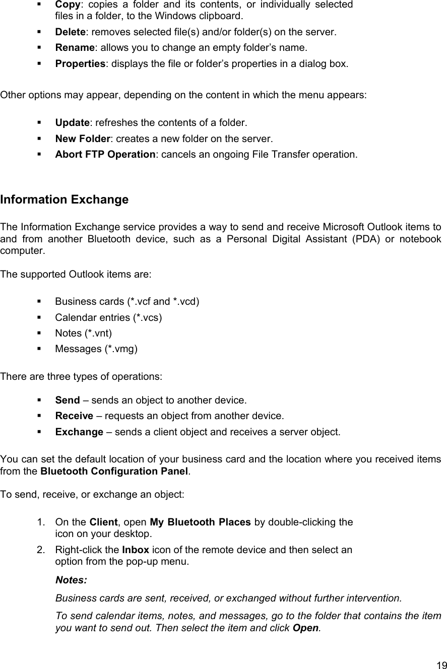  19  Copy: copies a folder and its contents, or individually selected files in a folder, to the Windows clipboard.   Delete: removes selected file(s) and/or folder(s) on the server.   Rename: allows you to change an empty folder&rsquo;s name.   Properties: displays the file or folder&rsquo;s properties in a dialog box.  Other options may appear, depending on the content in which the menu appears:    Update: refreshes the contents of a folder.   New Folder: creates a new folder on the server.   Abort FTP Operation: cancels an ongoing File Transfer operation.  Information Exchange  The Information Exchange service provides a way to send and receive Microsoft Outlook items to and from another Bluetooth device, such as a Personal Digital Assistant (PDA) or notebook computer.  The supported Outlook items are:    Business cards (*.vcf and *.vcd)   Calendar entries (*.vcs)   Notes (*.vnt)   Messages (*.vmg)  There are three types of operations:    Send &ndash; sends an object to another device.   Receive &ndash; requests an object from another device.   Exchange &ndash; sends a client object and receives a server object.  You can set the default location of your business card and the location where you received items from the Bluetooth Configuration Panel.  To send, receive, or exchange an object:  1. On the Client, open My Bluetooth Places by double-clicking the icon on your desktop. 2. Right-click the Inbox icon of the remote device and then select an option from the pop-up menu. Notes: Business cards are sent, received, or exchanged without further intervention. To send calendar items, notes, and messages, go to the folder that contains the item you want to send out. Then select the item and click Open.  
