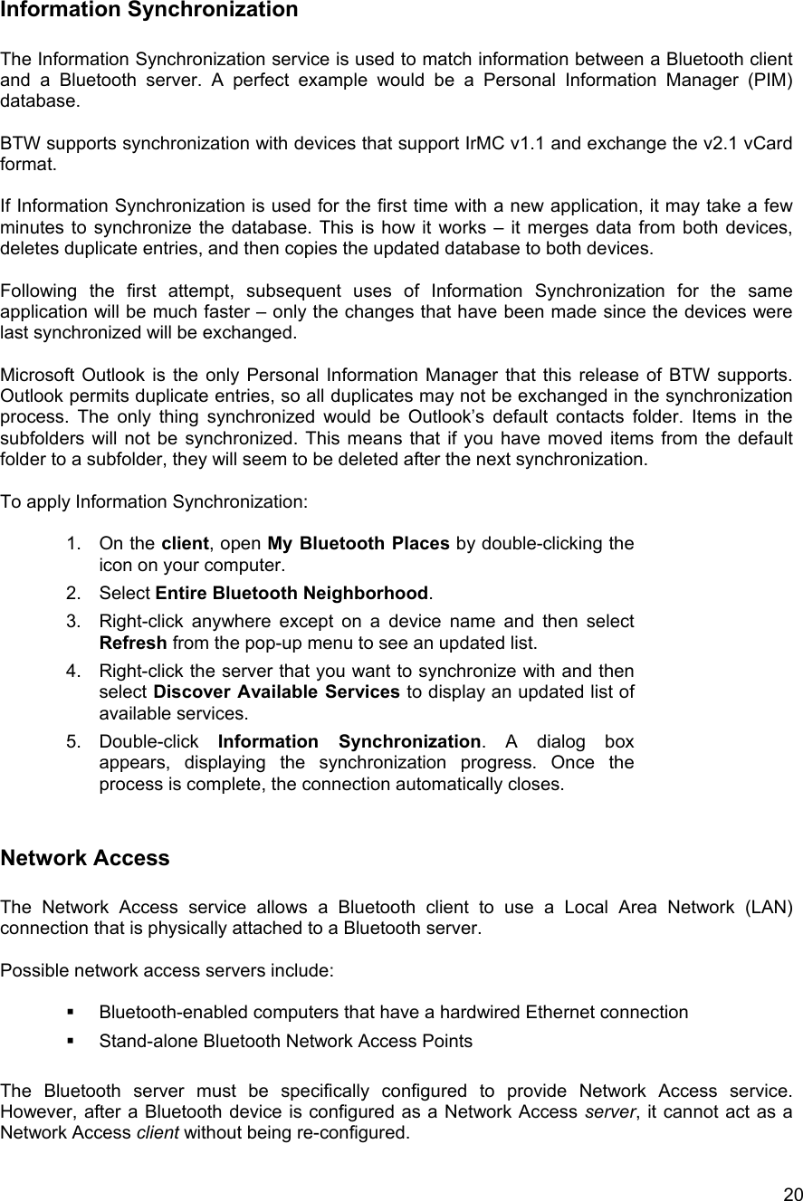   20Information Synchronization  The Information Synchronization service is used to match information between a Bluetooth client and a Bluetooth server. A perfect example would be a Personal Information Manager (PIM) database.  BTW supports synchronization with devices that support IrMC v1.1 and exchange the v2.1 vCard format.  If Information Synchronization is used for the first time with a new application, it may take a few minutes to synchronize the database. This is how it works &ndash; it merges data from both devices, deletes duplicate entries, and then copies the updated database to both devices.  Following the first attempt, subsequent uses of Information Synchronization for the same application will be much faster &ndash; only the changes that have been made since the devices were last synchronized will be exchanged.  Microsoft Outlook is the only Personal Information Manager that this release of BTW supports. Outlook permits duplicate entries, so all duplicates may not be exchanged in the synchronization process. The only thing synchronized would be Outlook&rsquo;s default contacts folder. Items in the subfolders will not be synchronized. This means that if you have moved items from the default folder to a subfolder, they will seem to be deleted after the next synchronization.  To apply Information Synchronization:  1. On the client, open My Bluetooth Places by double-clicking the icon on your computer. 2. Select Entire Bluetooth Neighborhood. 3.  Right-click anywhere except on a device name and then select Refresh from the pop-up menu to see an updated list. 4.  Right-click the server that you want to synchronize with and then select Discover Available Services to display an updated list of available services.  5. Double-click Information Synchronization. A dialog box appears, displaying the synchronization progress. Once the process is complete, the connection automatically closes.  Network Access   The Network Access service allows a Bluetooth client to use a Local Area Network (LAN) connection that is physically attached to a Bluetooth server.  Possible network access servers include:    Bluetooth-enabled computers that have a hardwired Ethernet connection   Stand-alone Bluetooth Network Access Points  The Bluetooth server must be specifically configured to provide Network Access service. However, after a Bluetooth device is configured as a Network Access server, it cannot act as a Network Access client without being re-configured.  