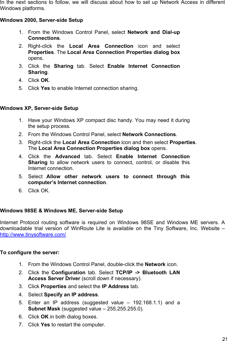   21In the next sections to follow, we will discuss about how to set up Network Access in different Windows platforms.  Windows 2000, Server-side Setup  1.  From the Windows Control Panel, select Network and Dial-up Connections. 2. Right-click the Local Area Connection icon and select Properties. The Local Area Connection Properties dialog box opens.  3. Click the Sharing tab. Select Enable Internet Connection Sharing.  4. Click OK. 5. Click Yes to enable Internet connection sharing.   Windows XP, Server-side Setup  1.  Have your Windows XP compact disc handy. You may need it during the setup process. 2.  From the Windows Control Panel, select Network Connections. 3. Right-click the Local Area Connection icon and then select Properties. The Local Area Connection Properties dialog box opens.  4. Click the Advanced tab. Select Enable Internet Connection Sharing to allow network users to connect, control, or disable this Internet connection. 5. Select Allow other network users to connect through this computer&rsquo;s Internet connection. 6. Click OK.   Windows 98SE &amp; Windows ME, Server-side Setup  Internet Protocol routing software is required on Windows 98SE and Windows ME servers. A downloadable trial version of WinRoute Lite is available on the Tiny Software, Inc. Website &ndash; http://www.tinysoftware.com/   To configure the server:  1.  From the Windows Control Panel, double-click the Network icon. 2. Click the Configuration tab. Select TCP/IP -> Bluetooth LAN Access Server Driver (scroll down if necessary). 3. Click Properties and select the IP Address tab. 4. Select Specify an IP address. 5.  Enter an IP address (suggested value &ndash; 192.168.1.1) and a Subnet Mask (suggested value &ndash; 255.255.255.0). 6. Click OK in both dialog boxes. 7. Click Yes to restart the computer. 