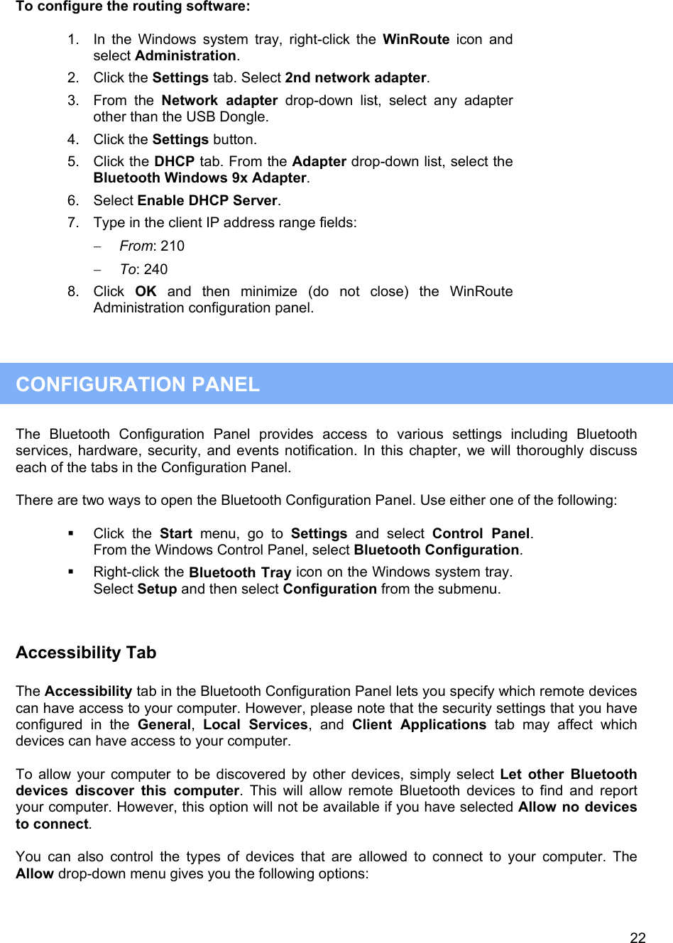   22To configure the routing software:  1. In the Windows system tray, right-click the WinRoute icon and select Administration. 2. Click the Settings tab. Select 2nd network adapter. 3. From the Network adapter drop-down list, select any adapter other than the USB Dongle. 4. Click the Settings button. 5. Click the DHCP tab. From the Adapter drop-down list, select the Bluetooth Windows 9x Adapter. 6. Select Enable DHCP Server. 7.  Type in the client IP address range fields: &minus;  From: 210 &minus;  To: 240 8. Click OK and then minimize (do not close) the WinRoute Administration configuration panel.    CONFIGURATION PANEL  The Bluetooth Configuration Panel provides access to various settings including Bluetooth services, hardware, security, and events notification. In this chapter, we will thoroughly discuss each of the tabs in the Configuration Panel.  There are two ways to open the Bluetooth Configuration Panel. Use either one of the following:    Click the Start menu, go to Settings and select Control Panel. From the Windows Control Panel, select Bluetooth Configuration.   Right-click the Bluetooth Tray icon on the Windows system tray. Select Setup and then select Configuration from the submenu.  Accessibility Tab  The Accessibility tab in the Bluetooth Configuration Panel lets you specify which remote devices can have access to your computer. However, please note that the security settings that you have configured in the General,  Local Services, and Client Applications tab may affect which devices can have access to your computer.   To allow your computer to be discovered by other devices, simply select Let other Bluetooth devices discover this computer. This will allow remote Bluetooth devices to find and report your computer. However, this option will not be available if you have selected Allow no devices to connect.  You can also control the types of devices that are allowed to connect to your computer. The Allow drop-down menu gives you the following options:  