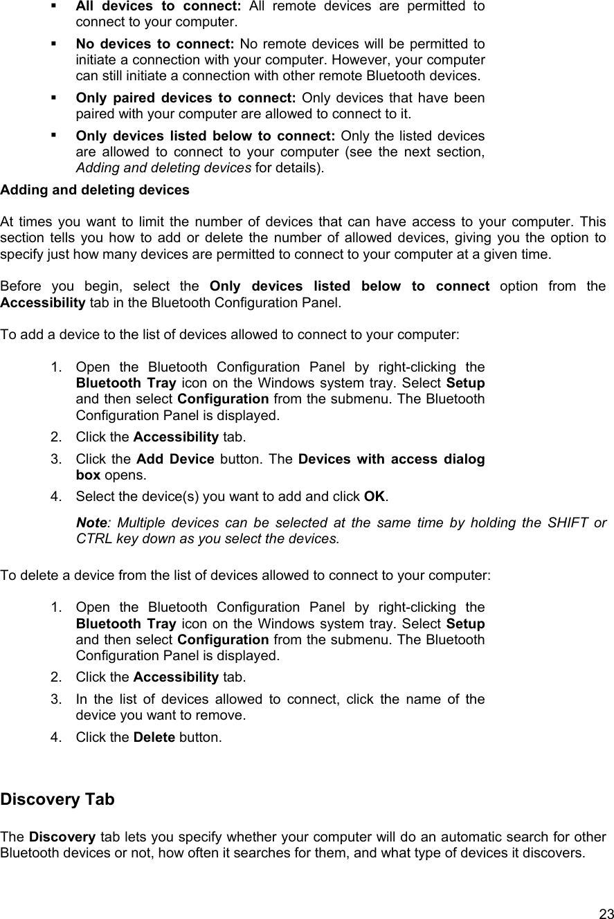   23  All devices to connect: All remote devices are permitted to connect to your computer.   No devices to connect: No remote devices will be permitted to initiate a connection with your computer. However, your computer can still initiate a connection with other remote Bluetooth devices.   Only paired devices to connect: Only devices that have been paired with your computer are allowed to connect to it.   Only devices listed below to connect: Only the listed devices are allowed to connect to your computer (see the next section, Adding and deleting devices for details). Adding and deleting devices  At times you want to limit the number of devices that can have access to your computer. This section tells you how to add or delete the number of allowed devices, giving you the option to specify just how many devices are permitted to connect to your computer at a given time.   Before you begin, select the Only devices listed below to connect option from the Accessibility tab in the Bluetooth Configuration Panel.  To add a device to the list of devices allowed to connect to your computer:  1.  Open the Bluetooth Configuration Panel by right-clicking the Bluetooth Tray icon on the Windows system tray. Select Setup and then select Configuration from the submenu. The Bluetooth Configuration Panel is displayed. 2. Click the Accessibility tab.  3. Click the Add Device button. The Devices with access dialog box opens.  4.  Select the device(s) you want to add and click OK.  Note: Multiple devices can be selected at the same time by holding the SHIFT or CTRL key down as you select the devices.  To delete a device from the list of devices allowed to connect to your computer:  1.  Open the Bluetooth Configuration Panel by right-clicking the Bluetooth Tray icon on the Windows system tray. Select Setup and then select Configuration from the submenu. The Bluetooth Configuration Panel is displayed. 2. Click the Accessibility tab. 3.  In the list of devices allowed to connect, click the name of the device you want to remove. 4. Click the Delete button.  Discovery Tab  The Discovery tab lets you specify whether your computer will do an automatic search for other Bluetooth devices or not, how often it searches for them, and what type of devices it discovers.  