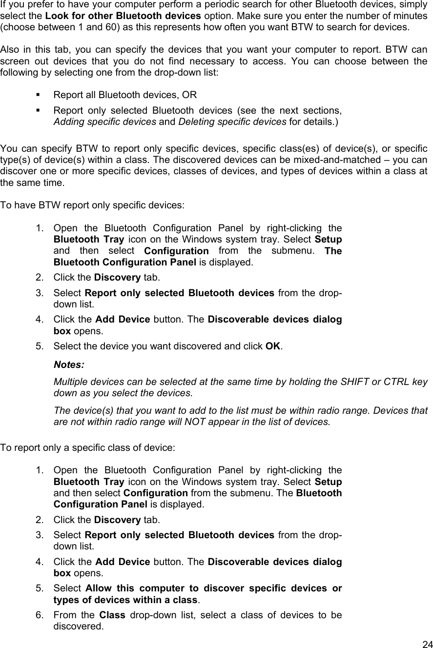   24If you prefer to have your computer perform a periodic search for other Bluetooth devices, simply select the Look for other Bluetooth devices option. Make sure you enter the number of minutes (choose between 1 and 60) as this represents how often you want BTW to search for devices.  Also in this tab, you can specify the devices that you want your computer to report. BTW can screen out devices that you do not find necessary to access. You can choose between the following by selecting one from the drop-down list:    Report all Bluetooth devices, OR   Report only selected Bluetooth devices (see the next sections, Adding specific devices and Deleting specific devices for details.)  You can specify BTW to report only specific devices, specific class(es) of device(s), or specific type(s) of device(s) within a class. The discovered devices can be mixed-and-matched &ndash; you can discover one or more specific devices, classes of devices, and types of devices within a class at the same time.  To have BTW report only specific devices:  1.  Open the Bluetooth Configuration Panel by right-clicking the Bluetooth Tray icon on the Windows system tray. Select Setup and then select Configuration from the submenu. The Bluetooth Configuration Panel is displayed. 2. Click the Discovery tab. 3. Select Report only selected Bluetooth devices from the drop-down list.  4. Click the Add Device button. The Discoverable devices dialog box opens. 5.  Select the device you want discovered and click OK. Notes:  Multiple devices can be selected at the same time by holding the SHIFT or CTRL key down as you select the devices. The device(s) that you want to add to the list must be within radio range. Devices that are not within radio range will NOT appear in the list of devices.  To report only a specific class of device:  1.  Open the Bluetooth Configuration Panel by right-clicking the Bluetooth Tray icon on the Windows system tray. Select Setup and then select Configuration from the submenu. The Bluetooth Configuration Panel is displayed. 2. Click the Discovery tab. 3. Select Report only selected Bluetooth devices from the drop-down list.  4. Click the Add Device button. The Discoverable devices dialog box opens. 5. Select Allow this computer to discover specific devices or types of devices within a class. 6. From the Class drop-down list, select a class of devices to be discovered. 