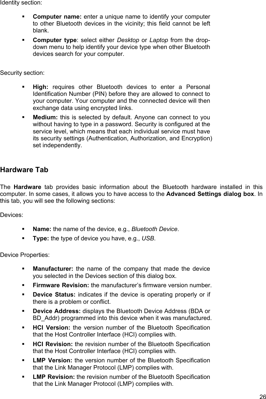  26Identity section:    Computer name: enter a unique name to identify your computer to other Bluetooth devices in the vicinity; this field cannot be left blank.   Computer type: select either Desktop or Laptop from the drop-down menu to help identify your device type when other Bluetooth devices search for your computer.  Security section:    High: requires other Bluetooth devices to enter a Personal Identification Number (PIN) before they are allowed to connect to your computer. Your computer and the connected device will then exchange data using encrypted links.   Medium: this is selected by default. Anyone can connect to you without having to type in a password. Security is configured at the service level, which means that each individual service must have its security settings (Authentication, Authorization, and Encryption) set independently.  Hardware Tab  The Hardware tab provides basic information about the Bluetooth hardware installed in this computer. In some cases, it allows you to have access to the Advanced Settings dialog box. In this tab, you will see the following sections:  Devices:    Name: the name of the device, e.g., Bluetooth Device.   Type: the type of device you have, e.g., USB.  Device Properties:    Manufacturer: the name of the company that made the device you selected in the Devices section of this dialog box.   Firmware Revision: the manufacturer&rsquo;s firmware version number.   Device Status: indicates if the device is operating properly or if there is a problem or conflict.   Device Address: displays the Bluetooth Device Address (BDA or BD_Addr) programmed into this device when it was manufactured.   HCI Version: the version number of the Bluetooth Specification that the Host Controller Interface (HCI) complies with.    HCI Revision: the revision number of the Bluetooth Specification that the Host Controller Interface (HCI) complies with.   LMP Version: the version number of the Bluetooth Specification that the Link Manager Protocol (LMP) complies with.   LMP Revision: the revision number of the Bluetooth Specification that the Link Manager Protocol (LMP) complies with. 