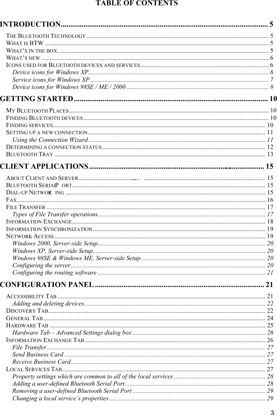   3 TABLE OF CONTENTS  INTRODUCTION............................................................................................................. 5 THE BLUETOOTH TECHNOLOGY .................................................................................................................. 5 WHAT IS BTW ............................................................................................................................................ 5 WHAT&rsquo;S IN THE BOX .................................................................................................................................... 5 WHAT&rsquo;S NEW .............................................................................................................................................. 6 ICONS USED FOR BLUETOOTH DEVICES AND SERVICES ................................................................................ 6 Device icons for Windows XP................................................................................................................. 6 Service icons for Windows XP................................................................................................................ 7 Device icons for Windows 98SE / ME / 2000 ......................................................................................... 8 GETTING STARTED...................................................................................................... 10 MY BLUETOOTH PLACES............................................................................................................................. 10 FINDING BLUETOOTH DEVICES.................................................................................................................... 10 FINDING SERVICES..................................................................................................................................... 10 SETTING UP A NEW CONNECTION............................................................................................................... 11 Using the Connection Wizard............................................................................................................... 11 DETERMINING A CONNECTION STATUS ...................................................................................................... 12 BLUETOOTH TRAY .................................................................................................................................... 13 CLIENT APPLICATIONS............................................................................................. ... 15 ABOUT CLIENT AND SERVER......................................... ............................................................................ 15 BLUETOOTH SERIAL P ORT......................................................................................................................... 15 DIAL-UP NETWORK ING ............................................................................................................................. 15 FAX ........................................................................................................................................................... 16 FILE TRANSFER ......................................................................................................................................... 17 Types of File Transfer operations......................................................................................................... 17 INFORMATION EXCHANGE......................................................................................................................... 18 INFORMATION SYNCHRONIZATION............................................................................................................ 19 NETWORK ACCESS .................................................................................................................................... 19 Windows 2000, Server-side Setup......................................................................................................... 20 Windows XP, Server-side Setup............................................................................................................ 20 Windows 98SE &amp; Windows ME, Server-side Setup.............................................................................. 20 Configuring the server.......................................................................................................................... 20 Configuring the routing software ......................................................................................................... 21 CONFIGURATION PANEL ......................................................................................... 21 ACCESSIBILITY TAB .................................................................................................................................. 21 Adding and deleting devices ................................................................................................................. 22 DISCOVERY TAB........................................................................................................................................ 22 GENERAL TAB........................................................................................................................................... 24 HARDWARE TAB ....................................................................................................................................... 25 Hardware Tab &ndash; Advanced Settings dialog box ................................................................................... 26 INFORMATION EXCHANGE TAB ................................................................................................................. 26 File Transfer......................................................................................................................................... 27 Send Business Card .............................................................................................................................. 27 Receive Business Card.......................................................................................................................... 27 LOCAL SERVICES TAB ............................................................................................................................... 27 Property settings which are common to all of the local services.......................................................... 28 Adding a user-defined Bluetooth Serial Port........................................................................................ 28 Removing a user-defined Bluetooth Serial Port ...................................................................................29 Changing a local service&rsquo;s properties.................................................................................................. 29 
