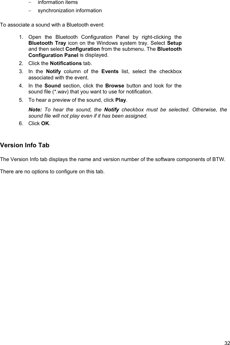  32&minus;  information items &minus;  synchronization information  To associate a sound with a Bluetooth event:  1.  Open the Bluetooth Configuration Panel by right-clicking the Bluetooth Tray icon on the Windows system tray. Select Setup and then select Configuration from the submenu. The Bluetooth Configuration Panel is displayed. 2. Click the Notifications tab. 3. In the Notify column of the Events list, select the checkbox associated with the event. 4. In the Sound section, click the Browse button and look for the sound file (*.wav) that you want to use for notification. 5.  To hear a preview of the sound, click Play. Note: To hear the sound, the Notify checkbox must be selected. Otherwise, the sound file will not play even if it has been assigned. 6. Click OK.   Version Info Tab  The Version Info tab displays the name and version number of the software components of BTW.   There are no options to configure on this tab.                            