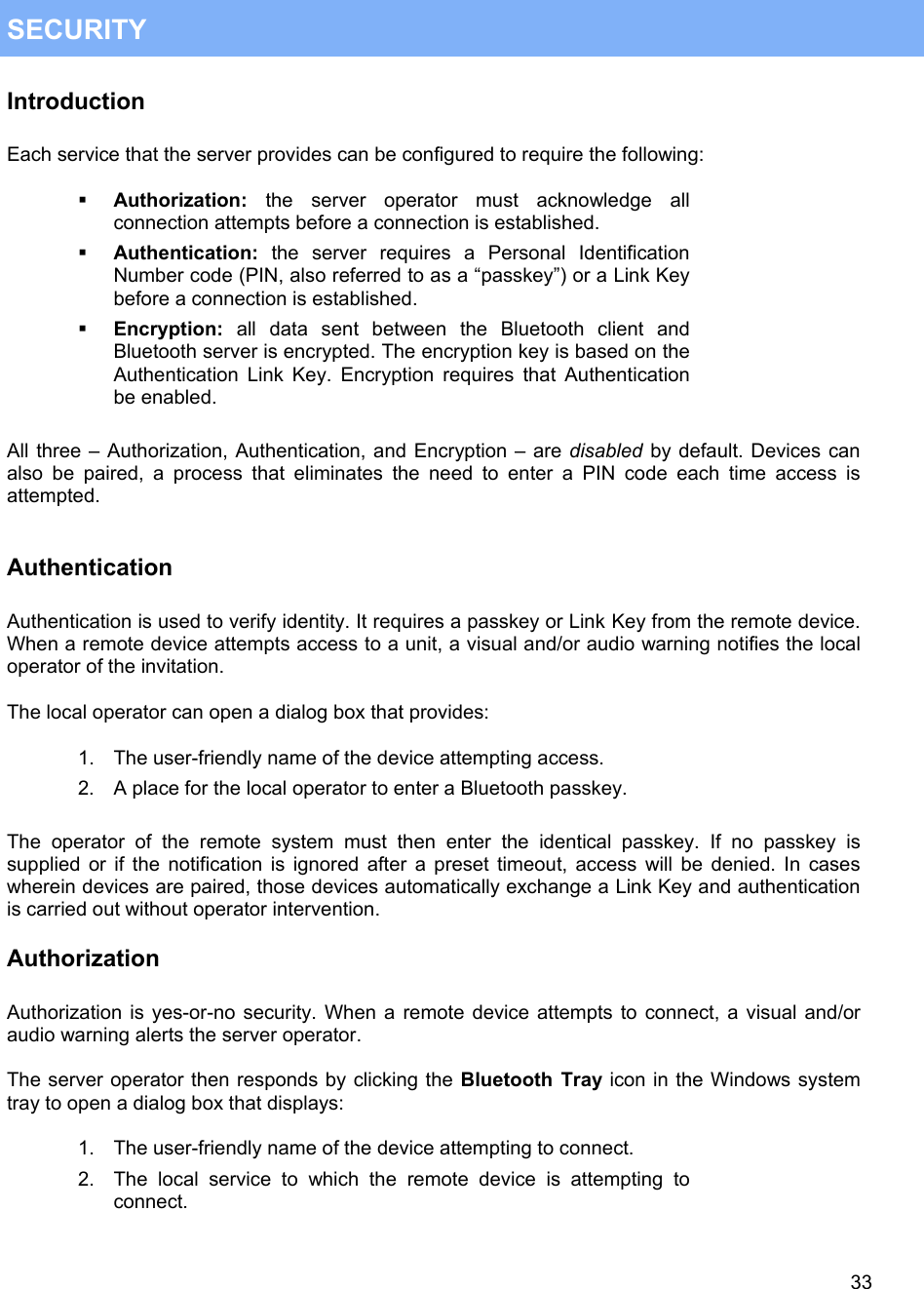   33 SECURITY Introduction  Each service that the server provides can be configured to require the following:    Authorization: the server operator must acknowledge all connection attempts before a connection is established.   Authentication: the server requires a Personal Identification Number code (PIN, also referred to as a &ldquo;passkey&rdquo;) or a Link Key before a connection is established.   Encryption: all data sent between the Bluetooth client and Bluetooth server is encrypted. The encryption key is based on the Authentication Link Key. Encryption requires that Authentication be enabled.  All three &ndash; Authorization, Authentication, and Encryption &ndash; are disabled by default. Devices can also be paired, a process that eliminates the need to enter a PIN code each time access is attempted.   Authentication  Authentication is used to verify identity. It requires a passkey or Link Key from the remote device. When a remote device attempts access to a unit, a visual and/or audio warning notifies the local operator of the invitation.  The local operator can open a dialog box that provides:  1.  The user-friendly name of the device attempting access. 2.  A place for the local operator to enter a Bluetooth passkey.  The operator of the remote system must then enter the identical passkey. If no passkey is supplied or if the notification is ignored after a preset timeout, access will be denied. In cases wherein devices are paired, those devices automatically exchange a Link Key and authentication is carried out without operator intervention. Authorization  Authorization is yes-or-no security. When a remote device attempts to connect, a visual and/or audio warning alerts the server operator.   The server operator then responds by clicking the Bluetooth Tray icon in the Windows system tray to open a dialog box that displays:  1.  The user-friendly name of the device attempting to connect. 2.  The local service to which the remote device is attempting to connect. 
