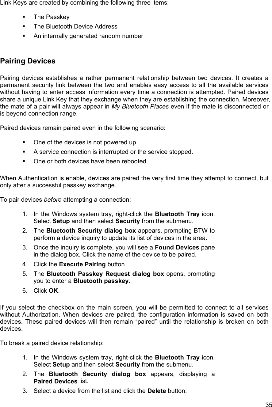   35Link Keys are created by combining the following three items:    The Passkey   The Bluetooth Device Address     An internally generated random number  Pairing Devices  Pairing devices establishes a rather permanent relationship between two devices. It creates a permanent security link between the two and enables easy access to all the available services without having to enter access information every time a connection is attempted. Paired devices share a unique Link Key that they exchange when they are establishing the connection. Moreover, the mate of a pair will always appear in My Bluetooth Places even if the mate is disconnected or is beyond connection range.  Paired devices remain paired even in the following scenario:    One of the devices is not powered up.   A service connection is interrupted or the service stopped.   One or both devices have been rebooted.  When Authentication is enable, devices are paired the very first time they attempt to connect, but only after a successful passkey exchange.  To pair devices before attempting a connection:  1.  In the Windows system tray, right-click the Bluetooth Tray icon. Select Setup and then select Security from the submenu. 2. The Bluetooth Security dialog box appears, prompting BTW to perform a device inquiry to update its list of devices in the area. 3.  Once the inquiry is complete, you will see a Found Devices pane in the dialog box. Click the name of the device to be paired. 4. Click the Execute Pairing button.  5. The Bluetooth Passkey Request dialog box opens, prompting you to enter a Bluetooth passkey. 6. Click OK.   If you select the checkbox on the main screen, you will be permitted to connect to all services without Authorization. When devices are paired, the configuration information is saved on both devices. These paired devices will then remain &ldquo;paired&rdquo; until the relationship is broken on both devices.  To break a paired device relationship:  1.  In the Windows system tray, right-click the Bluetooth Tray icon. Select Setup and then select Security from the submenu. 2. The Bluetooth Security dialog box appears, displaying a Paired Devices list. 3.  Select a device from the list and click the Delete button. 