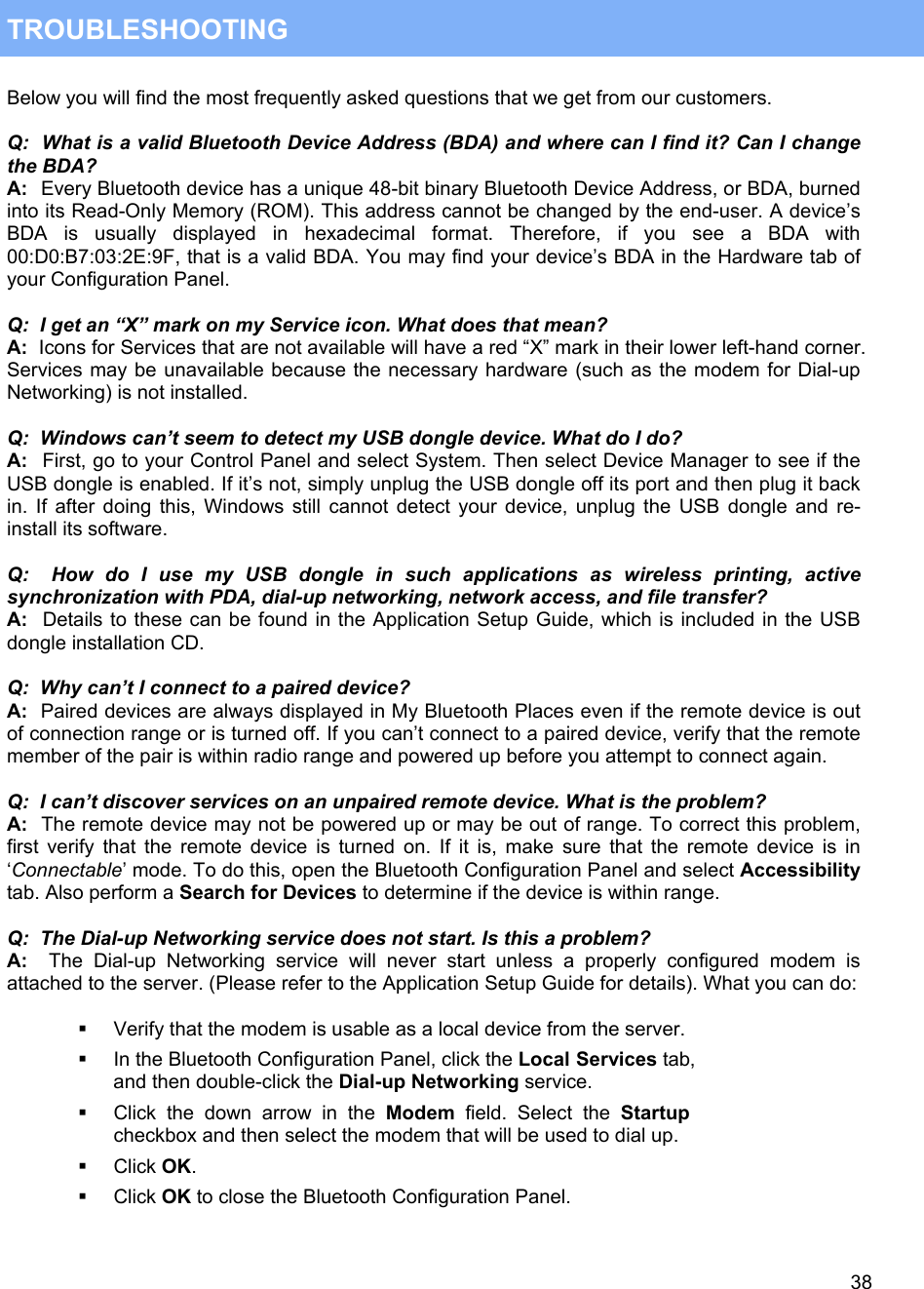   38 TROUBLESHOOTING  Below you will find the most frequently asked questions that we get from our customers.  Q:  What is a valid Bluetooth Device Address (BDA) and where can I find it? Can I change the BDA? A:  Every Bluetooth device has a unique 48-bit binary Bluetooth Device Address, or BDA, burned into its Read-Only Memory (ROM). This address cannot be changed by the end-user. A device&rsquo;s BDA is usually displayed in hexadecimal format. Therefore, if you see a BDA with 00:D0:B7:03:2E:9F, that is a valid BDA. You may find your device&rsquo;s BDA in the Hardware tab of your Configuration Panel.  Q:  I get an &ldquo;X&rdquo; mark on my Service icon. What does that mean? A:  Icons for Services that are not available will have a red &ldquo;X&rdquo; mark in their lower left-hand corner. Services may be unavailable because the necessary hardware (such as the modem for Dial-up Networking) is not installed.  Q:  Windows can&rsquo;t seem to detect my USB dongle device. What do I do? A:  First, go to your Control Panel and select System. Then select Device Manager to see if the USB dongle is enabled. If it&rsquo;s not, simply unplug the USB dongle off its port and then plug it back in. If after doing this, Windows still cannot detect your device, unplug the USB dongle and re-install its software.  Q:  How do I use my USB dongle in such applications as wireless printing, active synchronization with PDA, dial-up networking, network access, and file transfer? A:  Details to these can be found in the Application Setup Guide, which is included in the USB dongle installation CD.  Q:  Why can&rsquo;t I connect to a paired device? A:  Paired devices are always displayed in My Bluetooth Places even if the remote device is out of connection range or is turned off. If you can&rsquo;t connect to a paired device, verify that the remote member of the pair is within radio range and powered up before you attempt to connect again.  Q:  I can&rsquo;t discover services on an unpaired remote device. What is the problem? A:  The remote device may not be powered up or may be out of range. To correct this problem, first verify that the remote device is turned on. If it is, make sure that the remote device is in &lsquo;Connectable&rsquo; mode. To do this, open the Bluetooth Configuration Panel and select Accessibility tab. Also perform a Search for Devices to determine if the device is within range.  Q:  The Dial-up Networking service does not start. Is this a problem?  A:  The Dial-up Networking service will never start unless a properly configured modem is attached to the server. (Please refer to the Application Setup Guide for details). What you can do:    Verify that the modem is usable as a local device from the server.   In the Bluetooth Configuration Panel, click the Local Services tab, and then double-click the Dial-up Networking service.   Click the down arrow in the Modem field. Select the Startup checkbox and then select the modem that will be used to dial up.   Click OK.   Click OK to close the Bluetooth Configuration Panel.  