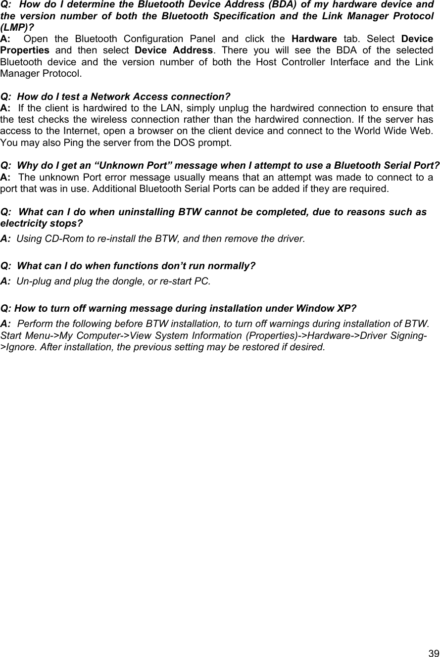   39Q:  How do I determine the Bluetooth Device Address (BDA) of my hardware device and the version number of both the Bluetooth Specification and the Link Manager Protocol (LMP)? A:  Open the Bluetooth Configuration Panel and click the Hardware tab. Select Device Properties and then select Device Address. There you will see the BDA of the selected Bluetooth device and the version number of both the Host Controller Interface and the Link Manager Protocol.  Q:  How do I test a Network Access connection? A:  If the client is hardwired to the LAN, simply unplug the hardwired connection to ensure that the test checks the wireless connection rather than the hardwired connection. If the server has access to the Internet, open a browser on the client device and connect to the World Wide Web. You may also Ping the server from the DOS prompt.  Q:  Why do I get an &ldquo;Unknown Port&rdquo; message when I attempt to use a Bluetooth Serial Port? A:   The unknown Port error message usually means that an attempt was made to connect to a port that was in use. Additional Bluetooth Serial Ports can be added if they are required.  Q:  What can I do when uninstalling BTW cannot be completed, due to reasons such as electricity stops? A:  Using CD-Rom to re-install the BTW, and then remove the driver.  Q:  What can I do when functions don&rsquo;t run normally? A:  Un-plug and plug the dongle, or re-start PC.  Q: How to turn off warning message during installation under Window XP? A:  Perform the following before BTW installation, to turn off warnings during installation of BTW. Start Menu->My Computer->View System Information (Properties)->Hardware->Driver Signing->Ignore. After installation, the previous setting may be restored if desired.                         