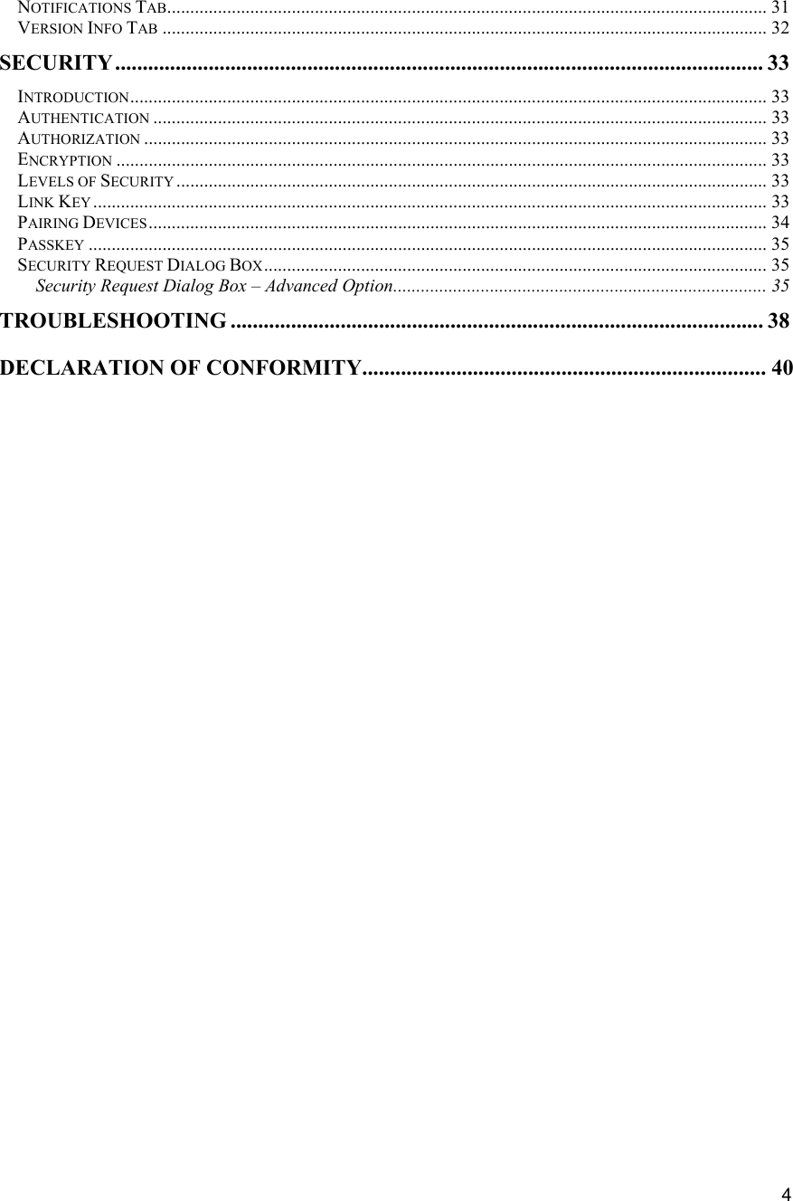   4 NOTIFICATIONS TAB.................................................................................................................................. 31VERSION INFO TAB ................................................................................................................................... 32SECURITY...................................................................................................................... 33 INTRODUCTION.......................................................................................................................................... 33 AUTHENTICATION ..................................................................................................................................... 33AUTHORIZATION ....................................................................................................................................... 33ENCRYPTION ............................................................................................................................................. 33 LEVELS OF SECURITY ................................................................................................................................33 LINK KEY .................................................................................................................................................. 33 PAIRING DEVICES...................................................................................................................................... 34 PASSKEY ................................................................................................................................................... 35 SECURITY REQUEST DIALOG BOX............................................................................................................. 35 Security Request Dialog Box &ndash; Advanced Option................................................................................. 35 TROUBLESHOOTING ................................................................................................. 38 DECLARATION OF CONFORMITY......................................................................... 40                                 