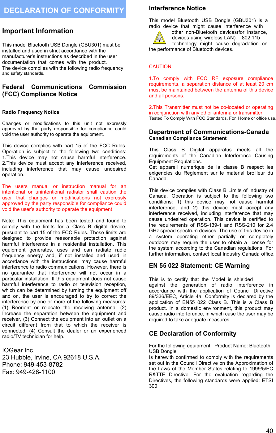  40  Important Information  This model Bluetooth USB Dongle (GBU301) must be installed and used in strict accordance with the  manufacturer&rsquo;s instructions as described in the user documentation that comes with the product. The device complies with the following radio frequency and safety standards.   Federal Communications Commission (FCC) Compliance Notice    Radio Frequency Notice  Changes or modifications to this unit not expressly approved by the party responsible for compliance could void the user authority to operate the equipment.  This device complies with part 15 of the FCC Rules. Operation is subject to the following two conditions: 1.This device may not cause harmful interference. 2.This device must accept any interference received, including interference that may cause undesired operation.   The users manual or instruction manual for an intentional or unintentional radiator shall caution the user that changes or modifications not expressly approved by the party responsible for compliance could void the user&rsquo;s authority to operate the equipment  Note: This equipment has been tested and found to comply with the limits for a Class B digital device, pursuant to part 15 of the FCC Rules. These limits are designed to provide reasonable protection against harmful interference in a residential installation. This equipment generates, uses and can radiate radio frequency energy and, if not installed and used in accordance with the instructions, may cause harmful interference to radio communications. However, there is no guarantee that interference will not occur in a particular installation. If this equipment does not cause harmful interference to radio or television reception, which can be determined by turning the equipment off and on, the user is encouraged to try to correct the interference by one or more of the following measures: (1) Reorient or relocate the receiving antenna, (2) Increase the separation between the equipment and receiver, (3) Connect the equipment into an outlet on a circuit different from that to which the receiver is connected, (4) Consult the dealer or an experienced radio/TV technician for help.  IOGear Inc. 23 Hubble, Irvine, CA 92618 U.S.A. Phone: 949-453-8782 Fax: 949-428-1100  Interference Notice  This model Bluetooth USB Dongle (GBU301) is a radio device that might cause interference with  other non-Bluetooth devices(for instance, devices using wireless LAN).   802.11btechnology might cause degradation on the performance of Bluetooth devices.   CAUTION:   1.To comply with FCC RF exposure compliance requirements, a separation distance of at least 20 cm must be maintained between the antenna of this device and all persons.  2.This Transmitter must not be co-located or operating in conjunction with any other antenna or transmitter.  Tested To Comply With FCC Standards. For  Home or office use. Department of Communications-Canada Canadian Compliance Statement  This Class B Digital apparatus meets all the requirements of the Canadian Interference Causing Equipment Regulations. Cet appareil numerique de la classe B respect les exigencies du Reglement sur le material broilleur du Canada.  This device complies with Class B Limits of Industry of Canada. Operation is subject to the following two conditions: 1) this device may not cause harmful interference, and 2) this device must accept any interference received, including interference that may cause undesired operation. This device is certified to the requirements of RSS-139-1 and RSS-210 for 2.4 GHz spread spectrum devices. The use of this device in a system operating ether partially or completely outdoors may require the user to obtain a license for the system according to the Canadian regulations. For further information, contact local Industry Canada office.   EN 55 022 Statement: CE Warning  This is to certify that the Model is shielded against the generation of radio interference in accordance with the application of Council Directive 89/336/EEC, Article 4a. Conformity is declared by the application of EN55 022 Class B. This is a Class B product. In a domestic environment, this product may cause radio interference, in which case the user may be required to take adequate measures.  CE Declaration of Conformity  For the following equipment:  Product Name: Bluetooth USB DongleIs herewith confirmed to comply with the requirements set out in the Council Directive on the Approximation of the Laws of the Member States relating to 1999/5/EC R&amp;TTE Directive. For the evaluation regarding the Directives, the following standards were applied: ETSI 300    DECLARATION OF CONFORMITY 