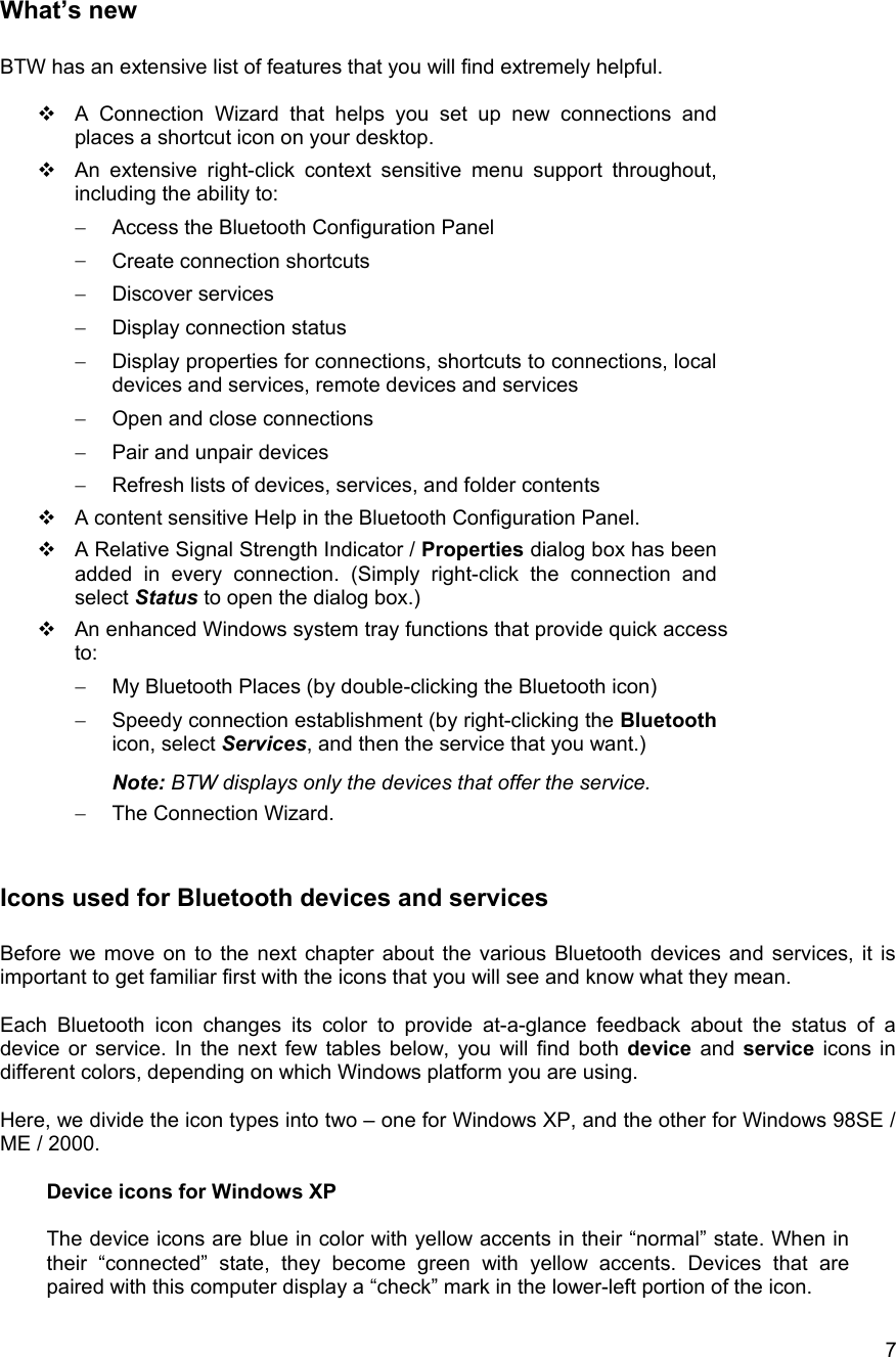   7 What&rsquo;s new  BTW has an extensive list of features that you will find extremely helpful.   A Connection Wizard that helps you set up new connections and places a shortcut icon on your desktop.  An extensive right-click context sensitive menu support throughout, including the ability to: &minus;  Access the Bluetooth Configuration Panel &minus;  Create connection shortcuts &minus;  Discover services &minus;  Display connection status &minus;  Display properties for connections, shortcuts to connections, local devices and services, remote devices and services &minus;  Open and close connections &minus;  Pair and unpair devices &minus;  Refresh lists of devices, services, and folder contents  A content sensitive Help in the Bluetooth Configuration Panel.  A Relative Signal Strength Indicator / Properties dialog box has been added in every connection. (Simply right-click the connection and select Status to open the dialog box.)  An enhanced Windows system tray functions that provide quick access to: &minus;  My Bluetooth Places (by double-clicking the Bluetooth icon) &minus;  Speedy connection establishment (by right-clicking the Bluetooth icon, select Services, and then the service that you want.) Note: BTW displays only the devices that offer the service. &minus;  The Connection Wizard.  Icons used for Bluetooth devices and services  Before we move on to the next chapter about the various Bluetooth devices and services, it is important to get familiar first with the icons that you will see and know what they mean.  Each Bluetooth icon changes its color to provide at-a-glance feedback about the status of a device or service. In the next few tables below, you will find both device and service icons in different colors, depending on which Windows platform you are using.  Here, we divide the icon types into two &ndash; one for Windows XP, and the other for Windows 98SE / ME / 2000.   Device icons for Windows XP  The device icons are blue in color with yellow accents in their &ldquo;normal&rdquo; state. When in their &ldquo;connected&rdquo; state, they become green with yellow accents. Devices that are paired with this computer display a &ldquo;check&rdquo; mark in the lower-left portion of the icon.  