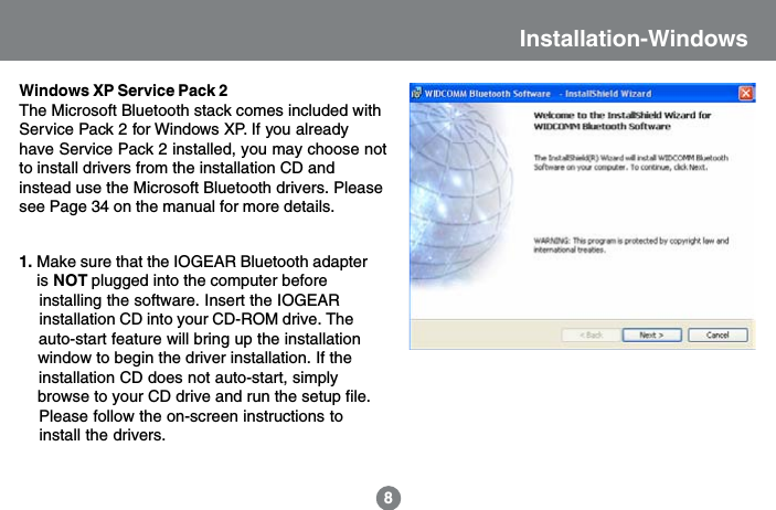 Installation-Windows8Windows XP Service Pack 2The Microsoft Bluetooth stack comes included withService Pack 2 for Windows XP. If you alreadyhave Service Pack 2 installed, you may choose notto install drivers from the installation CD andinstead use the Microsoft Bluetooth drivers. Pleasesee Page 34 on the manual for more details.1. Make sure that the IOGEAR Bluetooth adapter    is NOT plugged into the computer before    installing the software. Insert the IOGEAR     installation CD into your CD-ROM drive. The    auto-start feature will bring up the installation    window to begin the driver installation. If the    installation CD does not auto-start, simply    browse to your CD drive and run the setup file.    Please follow the on-screen instructions to    install the drivers.