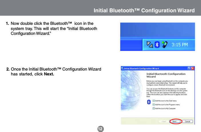 12Initial Bluetooth&trade; Configuration Wizard1.Once the Initial Bluetooth&trade; Configuration Wizardhas started, click Next.2.Now double click the Bluetooth&trade;  icon in thesystem tray. This will start the &ldquo;Initial BluetoothConfiguration Wizard.&rdquo;