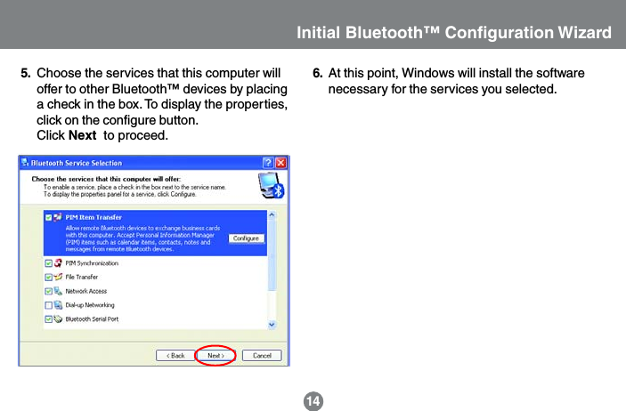 Choose the services that this computer willoffer to other Bluetooth&trade; devices by placinga check in the box. To display the properties,click on the configure button.Click Next  to proceed.145. At this point, Windows will install the softwarenecessary for the services you selected.6.Initial Bluetooth&trade; Configuration Wizard