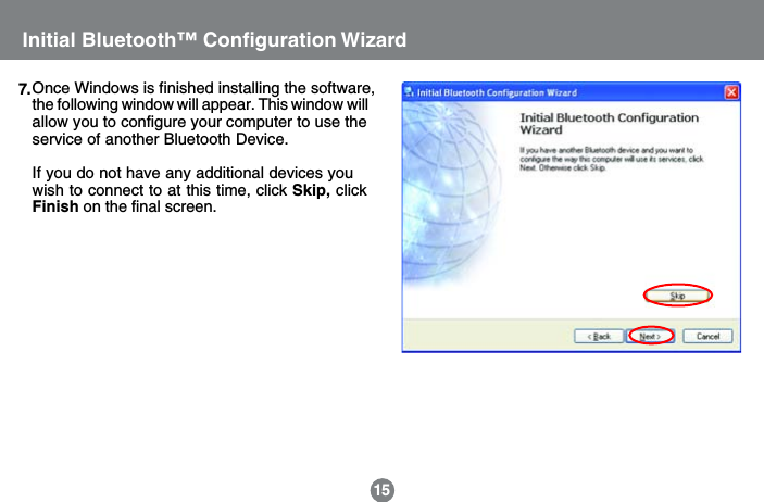 15Initial Bluetooth&trade; Configuration WizardOnce Windows is finished installing the software,the following window will appear. This window willallow you to configure your computer to use theservice of another Bluetooth Device.If you do not have any additional devices youwish to connect to at this time, click Skip, clickFinish on the final screen.7.
