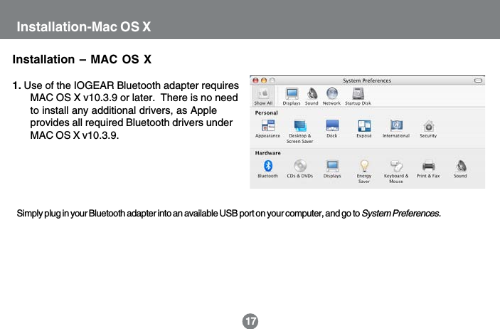Installation-Mac OS XInstallation &ndash; MAC OS X1. Use of the IOGEAR Bluetooth adapter requiresMAC OS X v10.3.9 or later.  There is no needto install any additional drivers, as Appleprovides all required Bluetooth drivers underMAC OS X v10.3.9.Simply plug in your Bluetooth adapter into an available USB port on your computer, and go to System Preferences.17