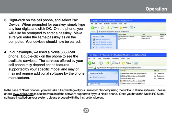 In the case of Nokia phones, you can take full advantage of your Bluetooth phone by using the Nokia PC Suite software.  Pleasecheck www.nokia.com to see the version of the software supported by your Nokia phone.  Once you have the Nokia PC Suitesoftware installed on your system, please proceed with the instructions below.22Right-click on the cell phone, and select PairDevice.  When prompted for passkey, simply typeany four digits and click OK.  On the phone, youwill also be prompted to enter a passkey.  Makesure you enter the same passkey as on thecomputer.  Your devices should now be paired.3.In our example, we used a Nokia 3650 cellphone.  Double-click on the phone to see theavailable services.  The services offered by yourcell phone may depend on the featuressupported by your specific model and may ormay not require additional software by the phonemanufacturer.4.Operation