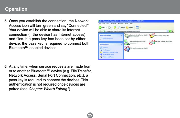 Once you establish the connection, the NetworkAccess icon will turn green and say &ldquo;Connected.&rdquo;Your device will be able to share its Internetconnection (if the device has Internet access)and files. If a pass key has been set by eitherdevice, the pass key is required to connect bothBluetooth&trade; enabled devices.5.25OperationAt any time, when service requests are made fromor to another Bluetooth&trade; device (e.g. File Transfer,Network Access, Serial Port Connection, etc.), apass key is required to connect the devices. Thisauthentication is not required once devices arepaired (see Chapter: What&rsquo;s Pairing?).6.