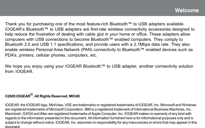 Thank you for purchasing one of the most feature-rich Bluetooth&trade; to USB adapters available.IOGEAR&rsquo;s Bluetooth&trade; to USB adapters are first-rate wireless connectivity accessories designed tohelp reduce the frustration of dealing with cable glut in your home or office. These adapters allowcomputers with USB connections to become Bluetooth&trade; enabled computers. They comply toBluetooth 2.0 and USB 1.1 specifications, and provide users with a 2.1Mbps data rate. They alsoenable wireless Personal Area Network (PAN) connectivity to Bluetooth&trade; enabled devices such asPDA&rsquo;s, printers, cellular phones, computers, etc.We hope you enjoy using your IOGEAR Bluetooth&trade; to USB adapter, another connectivity solutionfrom IOGEAR.&copy;2005 IOGEAR&reg;. All Rights Reserved. M0345IOGEAR, the IOGEAR logo, MiniView, VSE are trademarks or registered trademarks of IOGEAR, Inc. Microsoft and Windowsare registered trademarks of Microsoft Corporation. IBM is a registered trademark of International Business Machines, Inc.Macintosh, G3/G4 and iMac are registered trademarks of Apple Computer, Inc. IOGEAR makes no warranty of any kind withregards to the information presented in this document. All information furnished here is for informational purposes only and issubject to change without notice. IOGEAR, Inc. assumes no responsibility for any inaccuracies or errors that may appear in thisdocument.Welcome