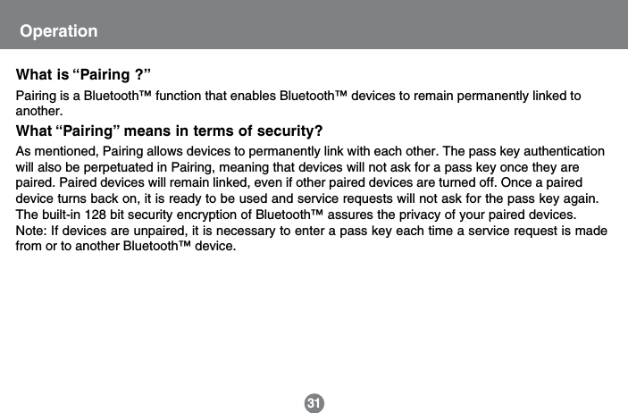 What is &ldquo;Pairing ?&rdquo;Pairing is a Bluetooth&trade; function that enables Bluetooth&trade; devices to remain permanently linked toanother.What &ldquo;Pairing&rdquo; means in terms of security?As mentioned, Pairing allows devices to permanently link with each other. The pass key authenticationwill also be perpetuated in Pairing, meaning that devices will not ask for a pass key once they arepaired. Paired devices will remain linked, even if other paired devices are turned off. Once a paireddevice turns back on, it is ready to be used and service requests will not ask for the pass key again.The built-in 128 bit security encryption of Bluetooth&trade; assures the privacy of your paired devices.Note: If devices are unpaired, it is necessary to enter a pass key each time a service request is madefrom or to another Bluetooth&trade; device.31Operation