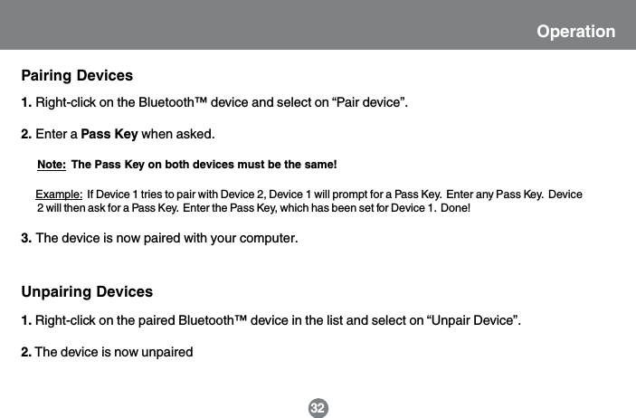 Unpairing Devices1. Right-click on the Bluetooth&trade; device and select on &ldquo;Pair device&rdquo;.2. Enter a Pass Key when asked.     Note:  The Pass Key on both devices must be the same!      Example:  If Device 1 tries to pair with Device 2, Device 1 will prompt for a Pass Key.  Enter any Pass Key.  Device       2 will then ask for a Pass Key.  Enter the Pass Key, which has been set for Device 1.  Done!3. The device is now paired with your computer.Pairing Devices1. Right-click on the paired Bluetooth&trade; device in the list and select on &ldquo;Unpair Device&rdquo;.2. The device is now unpaired32Operation