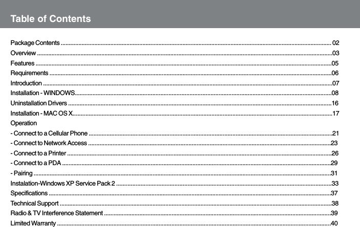 Table of ContentsPackage Contents ......................................................................................................................................................................... 02Overview ........................................................................................................................................................................................03Features .........................................................................................................................................................................................05Requirements ................................................................................................................................................................................06Introduction .....................................................................................................................................................................................07Installation - WINDOWS...............................................................................................................................................................08Uninstallation Drivers ...................................................................................................................................................................16Installation - MAC OS X.................................................................................................................................................................17Operation- Connect to a Cellular Phone .......................................................................................................................................................21- Connect to Network Access ......................................................................................................................................................23- Connect to a Printer ....................................................................................................................................................................26- Connect to a PDA .......................................................................................................................................................................29- Pairing .........................................................................................................................................................................................31Instalation-Windows XP Service Pack 2 .....................................................................................................................................33Specifications ................................................................................................................................................................................37Technical Support ..........................................................................................................................................................................38Radio &amp; TV Interference Statement .............................................................................................................................................39Limited Warranty ..........................................................................................................................................................................40
