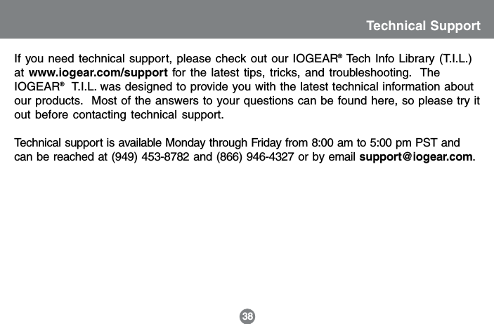Technical Support38If you need technical support, please check out our IOGEAR&reg; Tech Info Library (T.I.L.)at www.iogear.com/support for the latest tips, tricks, and troubleshooting.  TheIOGEAR&reg;  T.I.L. was designed to provide you with the latest technical information aboutour products.  Most of the answers to your questions can be found here, so please try itout before contacting technical support.Technical support is available Monday through Friday from 8:00 am to 5:00 pm PST andcan be reached at (949) 453-8782 and (866) 946-4327 or by email support@iogear.com.