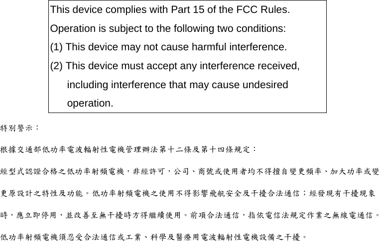 This device complies with Part 15 of the FCC Rules.   Operation is subject to the following two conditions: (1) This device may not cause harmful interference. (2) This device must accept any interference received, including interference that may cause undesired operation. 特別警示： 根據交通部低功率電波輻射性電機管理辦法第十二條及第十四條規定： 經型式認證合格之低功率射頻電機，非經許可，公司、商號或使用者均不得擅自變更頻率、加大功率或變更原設計之特性及功能。低功率射頻電機之使用不得影響飛航安全及干擾合法通信；經發現有干擾現象時，應立即停用，並改善至無干擾時方得繼續使用。前項合法通信，指依電信法規定作業之無線電通信。低功率射頻電機須忍受合法通信或工業、科學及醫療用電波輻射性電機設備之干擾。 