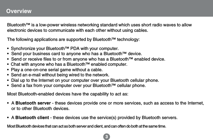 OverviewBluetooth&trade; is a low-power wireless networking standard which uses short radio waves to allowelectronic devices to communicate with each other without using cables.The following applications are supported by Bluetooth&trade; technology:&bull;  Synchronize your Bluetooth&trade; PDA with your computer.&bull;  Send your business card to anyone who has a Bluetooth&trade; device.&bull;  Send or receive files to or from anyone who has a Bluetooth&trade; enabled device.&bull;  Chat with anyone who has a Bluetooth&trade; enabled computer.&bull;  Play a one-on-one serial game without a cable.&bull;  Send an e-mail without being wired to the network.&bull;  Dial up to the Internet on your computer over your Bluetooth cellular phone.&bull;  Send a fax from your computer over your Bluetooth&trade; cellular phone.Most Bluetooth-enabled devices have the capability to act as:&bull;  A Bluetooth server - these devices provide one or more services, such as access to the Internet,   or to other Bluetooth devices.&bull;  A Bluetooth client - these devices use the service(s) provided by Bluetooth servers.Most Bluetooth devices that can act as both server and client, and can often do both at the same time.3