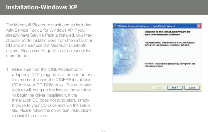 1111Installation-Windows XPThe Microsoft Bluetooth stack comes included with Service Pack 2 for Windows XP. If you already have Service Pack 2 installed, you may choose not to install drivers from the installation CD and instead use the Microsoft Bluetooth drivers. Please see Page 51 on the manual for more details.Make sure that the IOGEAR Bluetooth  adapter is NOT plugged into the computer at this moment. Insert the IOGEAR installation CD into your CD-ROM drive. The auto-start feature will bring up the installation window to begin the driver installation. If the  installation CD does not auto-start, simply browse to your CD drive and run the setup ﬁle. Please follow the on-screen instructions to install the drivers.1.