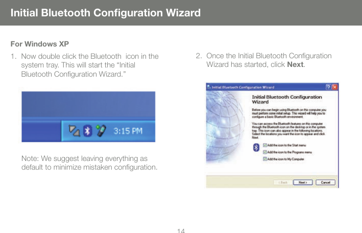 1414Initial Bluetooth Conﬁguration WizardOnce the Initial Bluetooth Conﬁguration  Wizard has started, click Next. 2.For Windows XPNow double click the Bluetooth  icon in the system tray. This will start the &ldquo;Initial  Bluetooth Conﬁguration Wizard.&rdquo; 1.Note: We suggest leaving everything as default to minimize mistaken conﬁguration. 