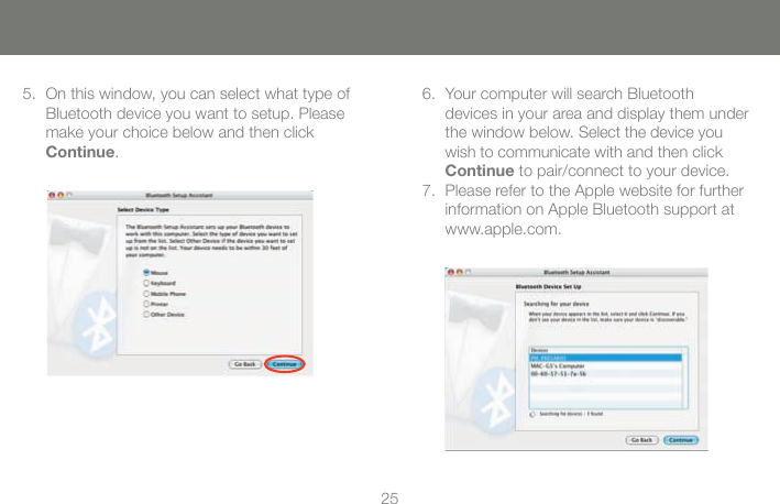 2525On this window, you can select what type of Bluetooth device you want to setup. Please make your choice below and then click Continue.5. Your computer will search Bluetooth  devices in your area and display them under the window below. Select the device you wish to communicate with and then click Continue to pair/connect to your device.Please refer to the Apple website for further information on Apple Bluetooth support at www.apple.com.6.7.
