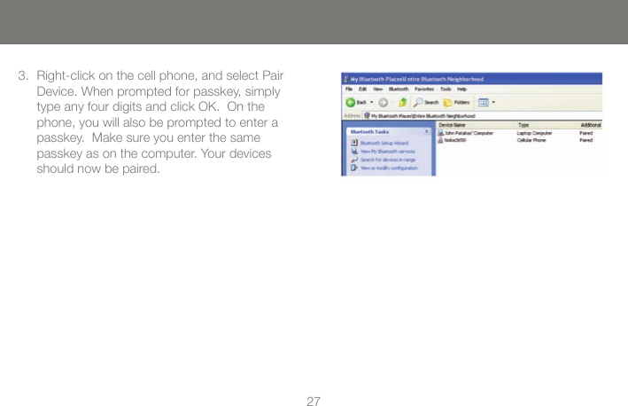 2727Right-click on the cell phone, and select Pair Device. When prompted for passkey, simply type any four digits and click OK.  On the phone, you will also be prompted to enter a passkey.  Make sure you enter the same  passkey as on the computer. Your devices should now be paired.3.