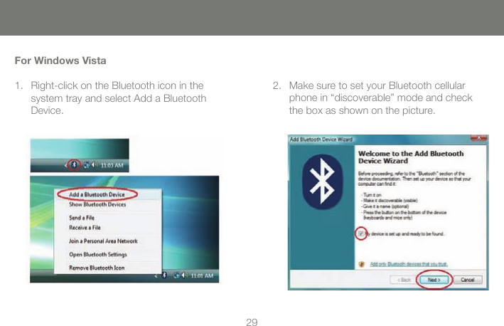 2929For Windows VistaRight-click on the Bluetooth icon in the  system tray and select Add a Bluetooth Device.1. Make sure to set your Bluetooth cellular phone in &ldquo;discoverable&rdquo; mode and check the box as shown on the picture.2.