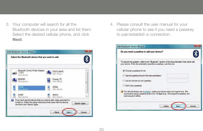 3030Your computer will search for all the  Bluetooth devices in your area and list them. Select the desired cellular phone, and click Next.3. Please consult the user manual for your  cellular phone to see if you need a passkey to pair/establish a connection.4.